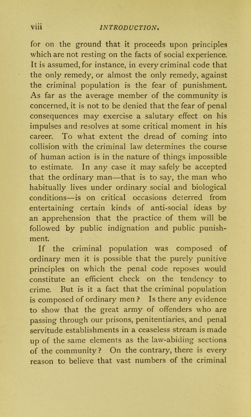 for on the ground that it proceeds upon principles which are not resting on the facts of social experience. It is assumed, for instance, in every criminal code that the only remedy, or almost the only remedy, against the criminal population is the fear of punishment. As far as the average member of the community is concerned, it is not to be denied that the fear of penal consequences may exercise a salutary effect on his impulses and resolves at some critical moment in his career. To what extent the dread of coming into collision with the criminal law determines the course of human action is in the nature of things impossible to estimate. In any case it may safely be accepted that the ordinary man—that is to say, the man who habitually lives under ordinary social and biological conditions—is on critical occasions deterred from entertaining certain kinds of anti-social ideas by an apprehension that the practice of them will be followed by public indignation and public punish- ment. If the criminal population was composed of ordinary men it is possible that the purely punitive principles on which the penal code reposes would constitute an efficient check on the tendency to crime. But is it a fact that the criminal population is composed of ordinary men ? Is there any evidence to show that the great army of offenders who are passing through our prisons, penitentiaries, and penal servitude establishments in a ceaseless stream is made up of the same elements as the law-abiding sections of the community ? On the contrary, there is every reason to believe that vast numbers of the criminal