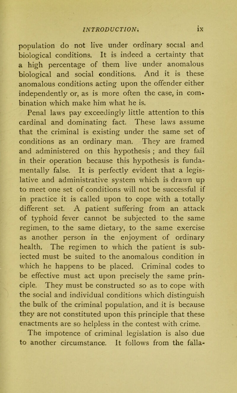 population do not live under ordinary social and biological conditions. It is indeed a certainty that a high percentage of them live under anomalous biological and social conditions. And it is these anomalous conditions acting upon the offender either independently or, as is more often the case, in com- bination which make him what he is. Penal laws pay exceedingly little attention to this cardinal and dominating fact. These laws assume that the criminal is existing under the same set of conditions as an ordinary man. They are framed and administered on this hypothesis ; and they fail in their operation because this hypothesis is funda- mentally false. It is perfectly evident that a legis- lative and administrative system which is drawn up to meet one set of conditions will not be successful if in practice it is called upon to cope with a totally different set. A patient suffering from an attack of typhoid fever cannot be subjected to the same regimen, to the same dietary, to the same exercise as another person in the enjoyment of ordinary health. The regimen to which the patient is sub- jected must be suited to the anomalous condition in which he happens to be placed. Criminal codes to be effective must act upon precisely the same prin- ciple. They must be constructed so as to cope with the social and individual conditions which distinguish the bulk of the criminal population, and it is because they are not constituted upon this principle that these enactments are so helpless in the contest with crime. The impotence of criminal legislation is also due to another circumstance. It follows from the falla-