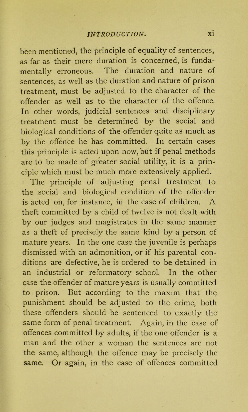 been mentioned, the principle of equality of sentences, as far as their mere duration is concerned, is funda- mentally erroneous. The duration and nature of sentences, as well as the duration and nature of prison treatment, must be adjusted to the character of the offender as well as to the character of the offence. In other words, judicial sentences and disciplinary treatment must be determined by the social and biological conditions of the offender quite as much as by the offence he has committed. In certain cases this principle is acted upon now, but if penal methods are to be made of greater social utility, it is a prin- ciple which must be much more extensively applied. The principle of adjusting penal treatment to the social and biological condition of the offender is acted on, for instance, in the case of children. A theft committed by a child of twelve is not dealt with by our judges and magistrates in the same manner as a theft of precisely the same kind by a person of mature years. In the one case the juvenile is perhaps dismissed with an admonition, or if his parental con- ditions are defective, he is ordered to be detained in an industrial or reformatory school. In the other case the offender of mature years is usually committed to prison. But according to the maxim that the punishment should be adjusted to the crime, both these offenders should be sentenced to exactly the same form of penal treatment. Again, in the case of offences committed by adults, if the one offender is a man and the other a woman the sentences are not the same, although the offence may be precisely the same. Or again, in the case of offences committed