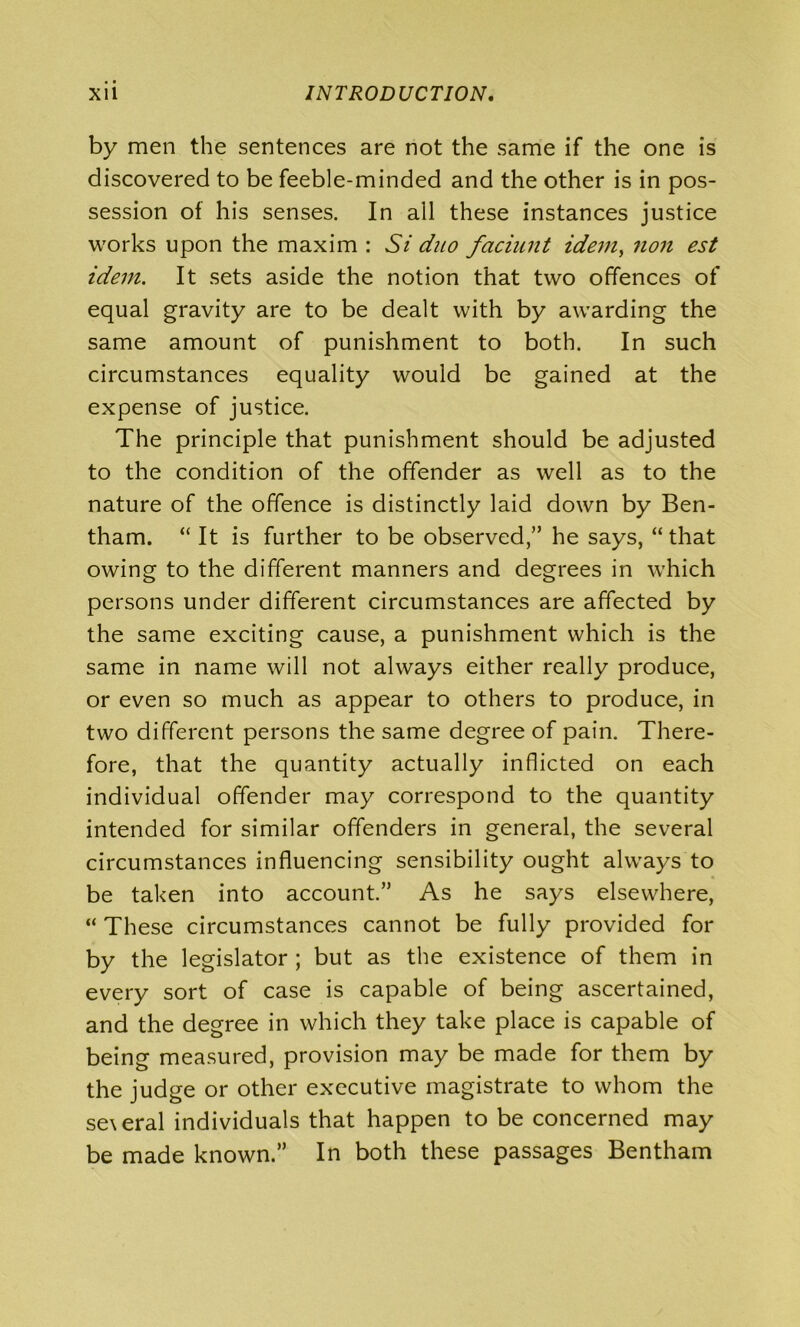 by men the sentences are not the same if the one is discovered to be feeble-minded and the other is in pos- session of his senses. In all these instances justice works upon the maxim : Si duo faciunt idem, non est idem. It sets aside the notion that two offences of equal gravity are to be dealt with by awarding the same amount of punishment to both. In such circumstances equality would be gained at the expense of justice. The principle that punishment should be adjusted to the condition of the offender as well as to the nature of the offence is distinctly laid down by Ben- tham. “ It is further to be observed,” he says, “that owing to the different manners and degrees in which persons under different circumstances are affected by the same exciting cause, a punishment which is the same in name will not always either really produce, or even so much as appear to others to produce, in two different persons the same degree of pain. There- fore, that the quantity actually inflicted on each individual offender may correspond to the quantity intended for similar offenders in general, the several circumstances influencing sensibility ought always to be taken into account.” As he says elsewhere, “ These circumstances cannot be fully provided for by the legislator ; but as the existence of them in every sort of case is capable of being ascertained, and the degree in which they take place is capable of being measured, provision may be made for them by the judge or other executive magistrate to whom the se\eral individuals that happen to be concerned may be made known.” In both these passages Bentham