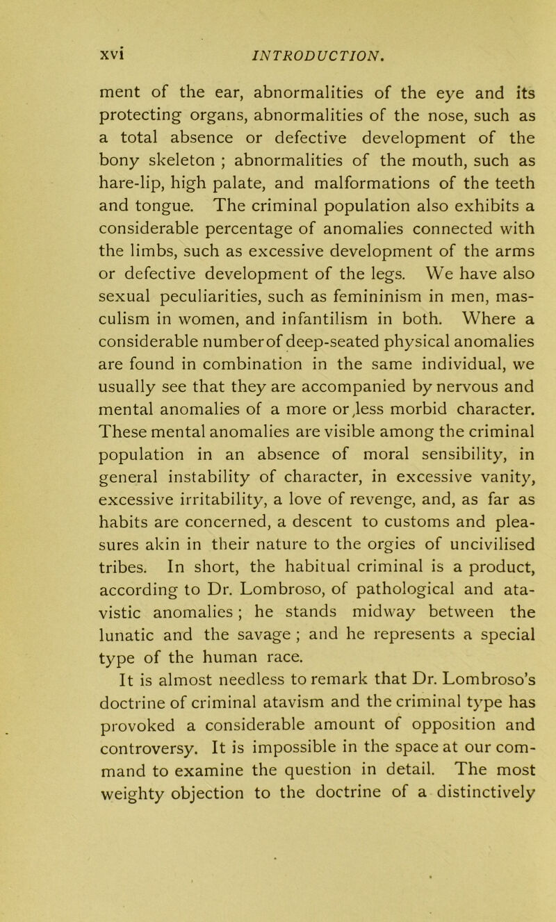 ment of the ear, abnormalities of the eye and its protecting organs, abnormalities of the nose, such as a total absence or defective development of the bony skeleton ; abnormalities of the mouth, such as hare-lip, high palate, and malformations of the teeth and tongue. The criminal population also exhibits a considerable percentage of anomalies connected with the limbs, such as excessive development of the arms or defective development of the legs. We have also sexual peculiarities, such as femininism in men, mas- culism in women, and infantilism in both. Where a considerable numberof deep-seated physical anomalies are found in combination in the same individual, we usually see that they are accompanied by nervous and mental anomalies of a more or,less morbid character. These mental anomalies are visible among the criminal population in an absence of moral sensibility, in general instability of character, in excessive vanity, excessive irritability, a love of revenge, and, as far as habits are concerned, a descent to customs and plea- sures akin in their nature to the orgies of uncivilised tribes. In short, the habitual criminal is a product, according to Dr. Lombroso, of pathological and ata- vistic anomalies ; he stands midway between the lunatic and the savage ; and he represents a special type of the human race. It is almost needless to remark that Dr. Lombroso’s doctrine of criminal atavism and the criminal type has provoked a considerable amount of opposition and controversy. It is impossible in the space at our com- mand to examine the question in detail. The most weighty objection to the doctrine of a distinctively