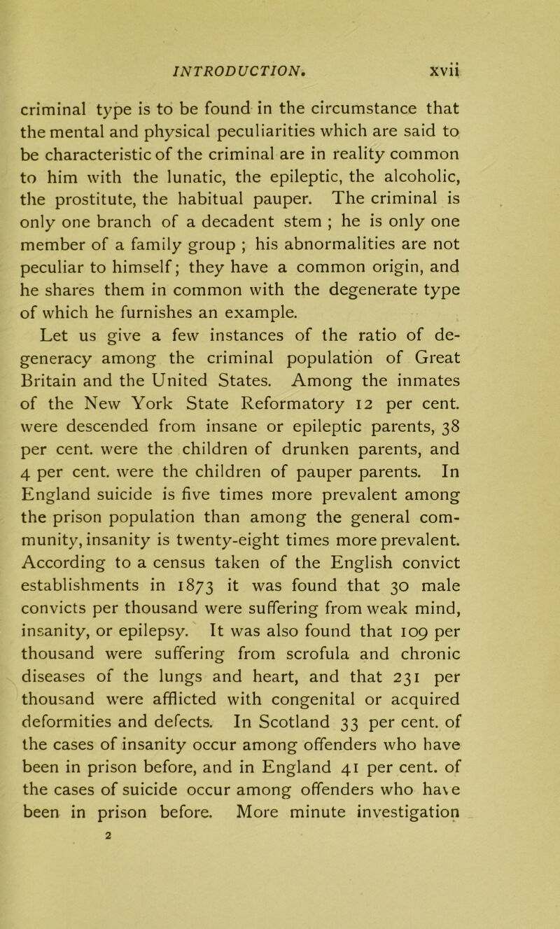 criminal type is to be found in the circumstance that the mental and physical peculiarities which are said to be characteristic of the criminal are in reality common to him with the lunatic, the epileptic, the alcoholic, the prostitute, the habitual pauper. The criminal is only one branch of a decadent stem ; he is only one member of a family group ; his abnormalities are not peculiar to himself; they have a common origin, and he shares them in common with the degenerate type of which he furnishes an example. Let us give a few instances of the ratio of de- generacy among the criminal population of Great Britain and the United States. Among the inmates of the New York State Reformatory 12 per cent, were descended from insane or epileptic parents, 38 per cent, were the children of drunken parents, and 4 per cent, were the children of pauper parents. In England suicide is five times more prevalent among the prison population than among the general com- munity, insanity is twenty-eight times more prevalent. According to a census taken of the English convict establishments in 1873 it was found that 30 male convicts per thousand were suffering from weak mind, insanity, or epilepsy. It was also found that 109 per thousand were suffering from scrofula and chronic diseases of the lungs and heart, and that 231 per thousand were afflicted with congenital or acquired deformities and defects. In Scotland 33 per cent, of the cases of insanity occur among offenders who have been in prison before, and in England 41 per cent, of the cases of suicide occur among offenders who have been in prison before. More minute investigation