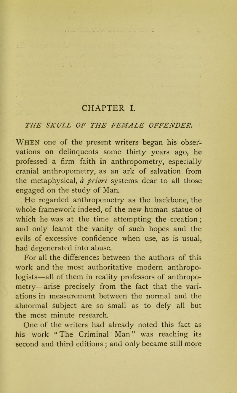 THE SKULL OF THE FEMALE OFFENDER. When one of the present writers began his obser- vations on delinquents some thirty years ago, he professed a firm faith in anthropometry, especially cranial anthropometry, as an ark of salvation from the metaphysical, a priori systems dear to all those engaged on the study of Man. He regarded anthropometry as the backbone, the whole framework indeed, of the new human statue ot which he was at the time attempting the creation ; and only learnt the vanity of such hopes and the evils of excessive confidence when use, as is usual, had degenerated into abuse. For all the differences between the authors of this work and the most authoritative modern anthropo- logists—all of them in reality professors of anthropo- metry—arise precisely from the fact that the vari- ations in measurement between the normal and the abnormal subject are so small as to defy all but the most minute research. One of the writers had already noted this fact as his work “ The Criminal Man ” was reaching its second and third editions ; and only became still more