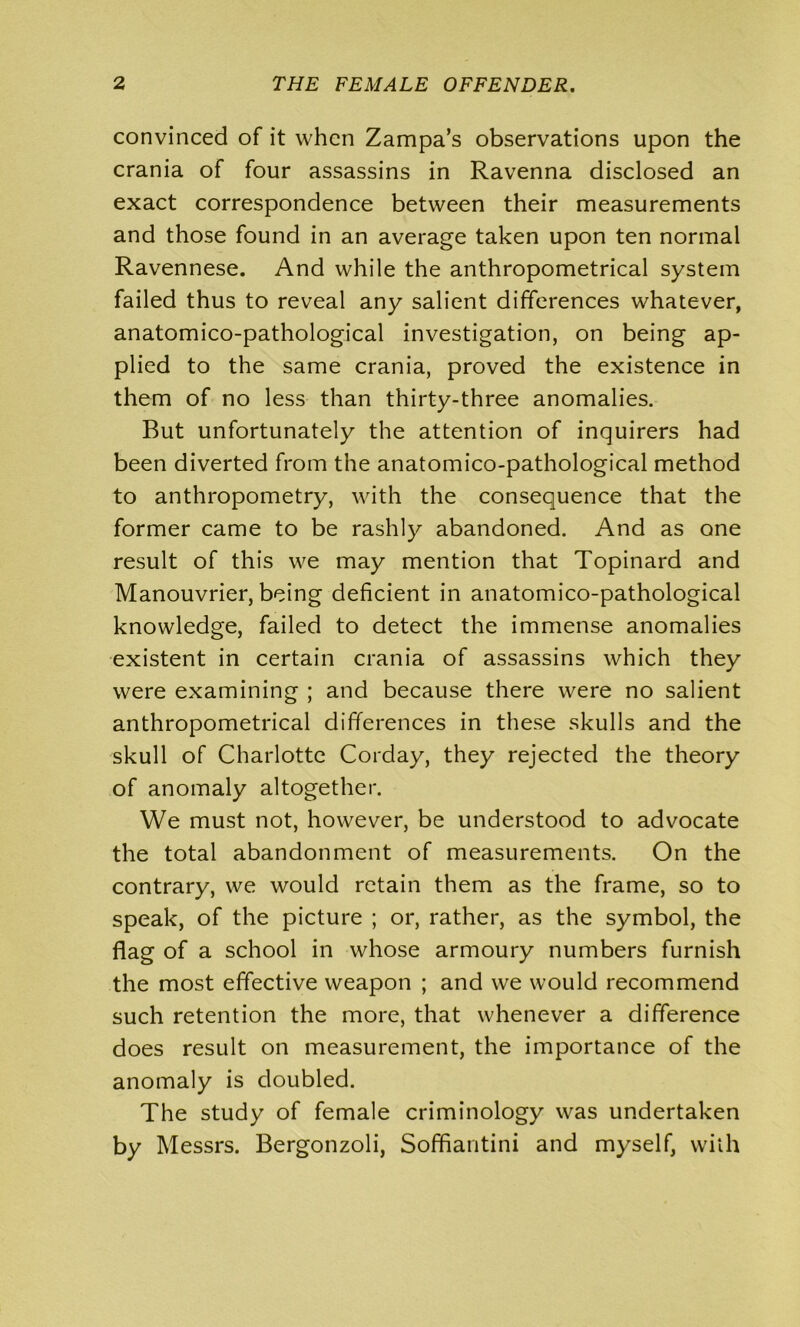 convinced of it when Zampa’s observations upon the crania of four assassins in Ravenna disclosed an exact correspondence between their measurements and those found in an average taken upon ten normal Ravennese. And while the anthropometrical system failed thus to reveal any salient differences whatever, anatomico-pathological investigation, on being ap- plied to the same crania, proved the existence in them of no less than thirty-three anomalies. But unfortunately the attention of inquirers had been diverted from the anatomico-pathological method to anthropometry, with the consequence that the former came to be rashly abandoned. And as one result of this we may mention that Topinard and Manouvrier, being deficient in anatomico-pathological knowledge, failed to detect the immense anomalies existent in certain crania of assassins which they were examining ; and because there were no salient anthropometrical differences in these skulls and the skull of Charlotte Corday, they rejected the theory of anomaly altogether. We must not, however, be understood to advocate the total abandonment of measurements. On the contrary, we would retain them as the frame, so to speak, of the picture ; or, rather, as the symbol, the flag of a school in whose armoury numbers furnish the most effective weapon ; and we would recommend such retention the more, that whenever a difference does result on measurement, the importance of the anomaly is doubled. The study of female criminology was undertaken by Messrs. Bergonzoli, Sofifiantini and myself, with