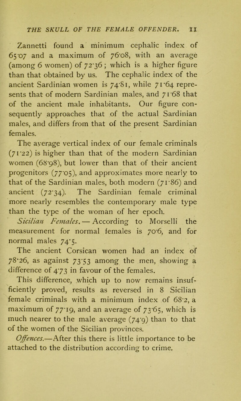 Zannetti found a minimum cephalic index of 65'07 and a maximum of 76*08, with an average (among 6 women) of 72*36 ; which is a higher figure than that obtained by us. The cephalic index of the ancient Sardinian women is 74*81, while 71*64 repre- sents that of modern Sardinian males, and 71*68 that of the ancient male inhabitants. Our figure con- sequently approaches that of the actual Sardinian males, and differs from that of the present Sardinian females. The average vertical index of our female criminals (71*22) is higher than that of the modern Sardinian women (68*98), but lower than that of their ancient progenitors (77*05), and approximates more nearly to that of the Sardinian males, both modern (7r86) and ancient (72*34). The Sardinian female criminal more nearly resembles the contemporary male type than the type of the woman of her epoch. Sicilian Females. — According to Morselli the measurement for normal females is 70*6, and for normal males 74*5. The ancient Corsican women had an index of 78*26, as against 73*53 among the men, showing a difference of 4*73 in favour of the females. This difference, which up to now remains insuf- ficiently proved, results as reversed in 8 Sicilian female criminals with a minimum index of 68*2, a maximum of 77*19, and an average of 73*65, which is much nearer to the male average (74*9) than to that of the women of the Sicilian provinces. Offences.—After this there is little importance to be attached to the distribution according to crime.