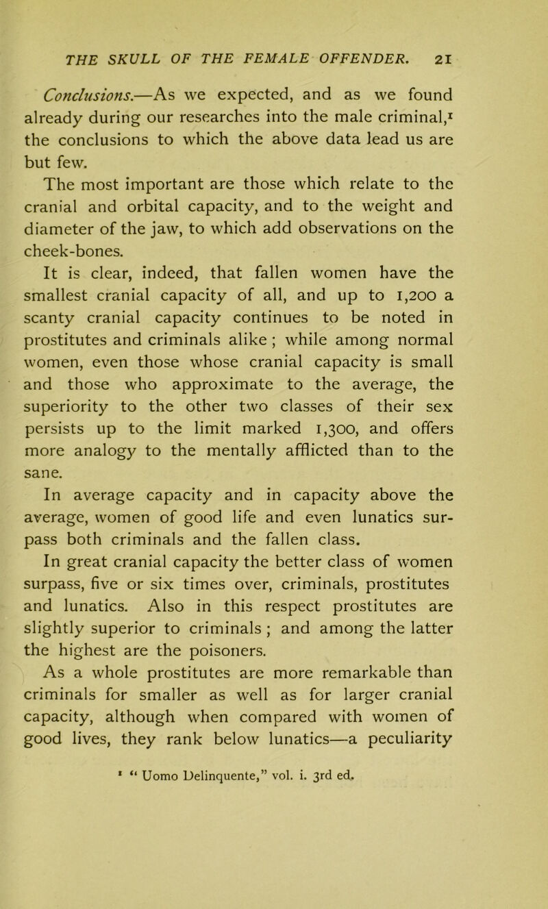 Conclusions.—As we expected, and as we found already during our researches into the male criminal,1 the conclusions to which the above data lead us are but few. The most important are those which relate to the cranial and orbital capacity, and to the weight and diameter of the jaw, to which add observations on the cheek-bones. It is clear, indeed, that fallen women have the smallest cranial capacity of all, and up to 1,200 a scanty cranial capacity continues to be noted in prostitutes and criminals alike ; while among normal women, even those whose cranial capacity is small and those who approximate to the average, the superiority to the other two classes of their sex persists up to the limit marked 1,300, and offers more analogy to the mentally afflicted than to the sane. In average capacity and in capacity above the average, women of good life and even lunatics sur- pass both criminals and the fallen class. In great cranial capacity the better class of women surpass, five or six times over, criminals, prostitutes and lunatics. Also in this respect prostitutes are slightly superior to criminals ; and among the latter the highest are the poisoners. As a whole prostitutes are more remarkable than criminals for smaller as well as for larger cranial capacity, although when compared with women of good lives, they rank below lunatics—a peculiarity 1 “ Uomo Delinquente,” vol. i. 3rd ed.