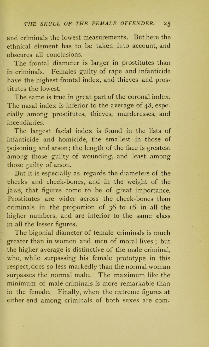 and criminals the lowest measurements. But here the ethnical element has to be taken into account, and obscures all conclusions. The frontal diameter is larger in prostitutes than in criminals. Females guilty of rape and infanticide have the highest frontal index, and thieves and pros- titutes the lowest. The same is true in great part of the coronal index. The nasal index is inferior to the average of 48, espe- cially among prostitutes, thieves, murderesses, and incendiaries. The largest facial index is found in the lists of infanticide and homicide, the smallest in those of poisoning and arson; the length of the face is greatest among those guilty of wounding, and least among those guilty of arson. But it is especially as regards the diameters of the cheeks and cheek-bones, and in the weight of the jaws, that figures come to be of great importance. Prostitutes are wider across the cheek-bones than criminals in the proportion of 36 to 16 in all the higher numbers, and are inferior to the same class in all the lesser figures. The bigonial diameter of female criminals is much greater than in women and men of moral lives ; but the higher average is distinctive of the male criminal, who, while surpassing his female prototype in this respect, docs so less markedly than the normal woman surpasses the normal male. The maximum like the minimum of male criminals is more remarkable than in the female. P'inally, when the extreme figures at either end among criminals of both sexes are com-