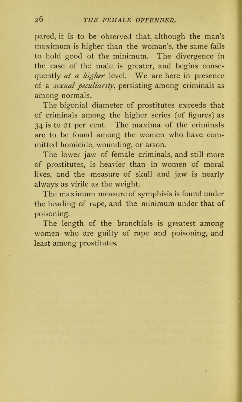 pared, it is to be observed that, although the man’s maximum is higher than the woman’s, the same fails to hold good ol the minimum. The divergence in the case of the male is greater, and begins conse- quently at a higher level. We are here in presence of a sexual peculiarity, persisting among criminals as among normals. The bigonial diameter of prostitutes exceeds that of criminals among the higher series (of figures) as 34 is to 21 per cent. The maxima of the criminals are to be found among the women who have com- mitted homicide, wounding, or arson. The lower jaw of female criminals, and still more of prostitutes, is heavier than in women of moral lives, and the measure of skull and jaw is nearly always as virile as the weight. The maximum measure of symphisis is found under the heading of rape, and the minimum under that of poisoning. The length of the branchials is greatest among women who are guilty of rape and poisoning, and least among prostitutes.