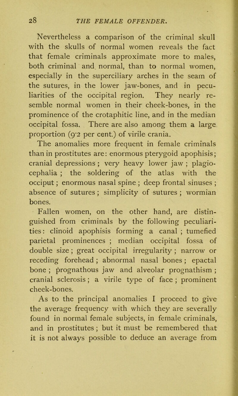 Nevertheless a comparison of the criminal skull with the skulls of normal women reveals the fact that female criminals approximate more to males, both criminal and. normal, than to normal women, especially in the superciliary arches in the seam of the sutures, in the lower jaw-bones, and in pecu- liarities of the occipital region. They nearly re- semble normal women in their cheek-bones, in the prominence of the crotaphitic line, and in the median occipital fossa. There are also among them a large proportion (9’2 per cent.) of virile crania. The anomalies more frequent in female criminals than in prostitutes are: enormous pterygoid apophisis; cranial depressions ; very heavy lower jaw ; plagio- cephalia ; the soldering of the atlas with the occiput; enormous nasal spine ; deep frontal sinuses ; absence of sutures ; simplicity of sutures ; wormian bones. Fallen women, on the other hand, are distin- guished from criminals by the following peculiari- ties : clinoid apophisis forming a canal ; tumefied parietal prominences ; median occipital fossa of double size ; great occipital irregularity ; narrow or receding forehead ; abnormal nasal bones; epactal bone ; prognathous jaw and alveolar prognathism ; cranial sclerosis; a virile type of face ; prominent cheek-bones. As to the principal anomalies I proceed to give the average frequency with which they are severally found in normal female subjects, in female criminals, and in prostitutes ; but it must be remembered that it is not always possible to deduce an average from