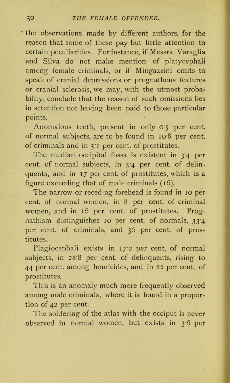  the observations made by different authors, for the reason that some of these pay but little attention to certain peculiarities. For instance, if Messrs. Varaglia and Silva do not make mention of platycephali among female criminals, or if Mingazzini omits to speak of cranial depressions or prognathous features or cranial sclerosis, we may, with the utmost proba- bility, conclude that the reason of such omissions lies in attention not having been paid to those particular points. Anomalous teeth, present in only o-5 per cent, of normal subjects, are to be found in iO‘8 per cent, of criminals and in 5’i per cent, of prostitutes. The median occipital fossa is existent in 3'4 per cent, of normal subjects, in 5*4 per cent, of delin- quents, and in 17 per cent, of prostitutes, which is a figure exceeding that of male criminals (16). The narrow or receding forehead is found in 10 per cent, of normal women, in 8 per cent, of criminal women, and in 16 per cent, of prostitutes. Prog- nathism distinguishes 10 per cent, of normals, 33 4 per cent, of criminals, and 36 per cent, of pros- titutes. Plagiocephali exists in I7'2 per cent, of normal subjects, in 28'8 per cent, of delinquents, rising to 44 per cent, among homicides, and in 22 per cent, of prostitutes. This is an anomaly much more frequently observed among male criminals, where it is found in a propor- tion of 42 per cent. The soldering of the atlas with the occiput is never observed in normal women, but exists in 36 per