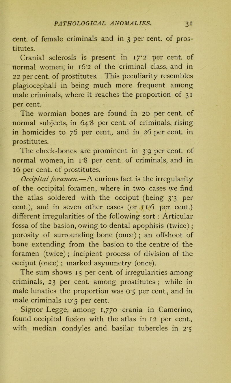 cent, of female criminals and in 3 per cent, of pros- titutes. Cranial sclerosis is present in 17*2 per cent, of normal women, in i6‘2 of the criminal class, and in 22 percent, of prostitutes. This peculiarity resembles plagiocephali in being much more frequent among male criminals, where it reaches the proportion of 31 per cent. The wormian bones are found in 20 per cent, of normal subjects, in 64*8 per cent, of criminals, rising in homicides to 76 per cent., and in 26 per cent, in prostitutes. The cheek-bones are prominent in 3'9 per cent, of normal women, in r8 per cent, of criminals, and in 16 per cent, of prostitutes. Occipital foramen.—A curious fact is the irregularity of the occipital foramen, where in two cases we find the atlas soldered with the occiput (being 33 per cent.), and in seven other cases (or 116 per cent.) different irregularities of the following sort: Articular fossa of the basion, owing to dental apophisis (twice) ; porosity of surrounding bone (once) ; an offshoot of bone extending from the basion to the centre of the foramen (twice) ; incipient process of division of the occiput (once) ; marked asymmetry (once). The sum shows 15 per cent, of irregularities among criminals, 23 per cent, among prostitutes ; while in male lunatics the proportion was 0‘5 per cent., and in male criminals io-5 per cent. Signor Legge, among 1,770 crania in Camerino, found occipital fusion with the atlas in 12 per cent., with median condyles and basilar tubercles in 2’5