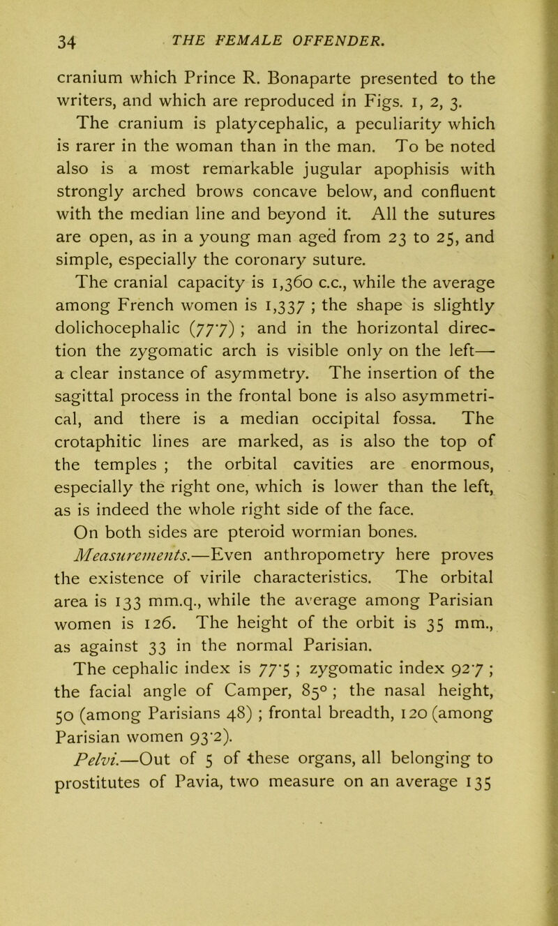 cranium which Prince R. Bonaparte presented to the writers, and which are reproduced in Figs, i, 2, 3. The cranium is platycephalic, a peculiarity which is rarer in the woman than in the man. To be noted also is a most remarkable jugular apophisis with strongly arched brows concave below, and confluent with the median line and beyond it. All the sutures are open, as in a young man aged from 23 to 25, and simple, especially the coronary suture. The cranial capacity is 1,360 c.c., while the average among French women is 1,337 i the shape is slightly dolichocephalic (777) ; and in the horizontal direc- tion the zygomatic arch is visible only on the left— a clear instance of asymmetry. The insertion of the sagittal process in the frontal bone is also asymmetri- cal, and there is a median occipital fossa. The crotaphitic lines are marked, as is also the top of the temples ; the orbital cavities are enormous, especially the right one, which is lower than the left, as is indeed the whole right side of the face. On both sides are pteroid wormian bones. Measurements.—Even anthropometry here proves the existence of virile characteristics. The orbital area is 133 mm.q., while the average among Parisian women is 126. The height of the orbit is 35 mm., as against 33 in the normal Parisian. The cephalic index is 77*5 ; zygomatic index 927 ; the facial angle of Camper, 85° ; the nasal height, 50 (among Parisians 48) ; frontal breadth, 120 (among Parisian women 93'2). Pelvi.—Out of 5 of -these organs, all belonging to prostitutes of Pavia, two measure on an average 135