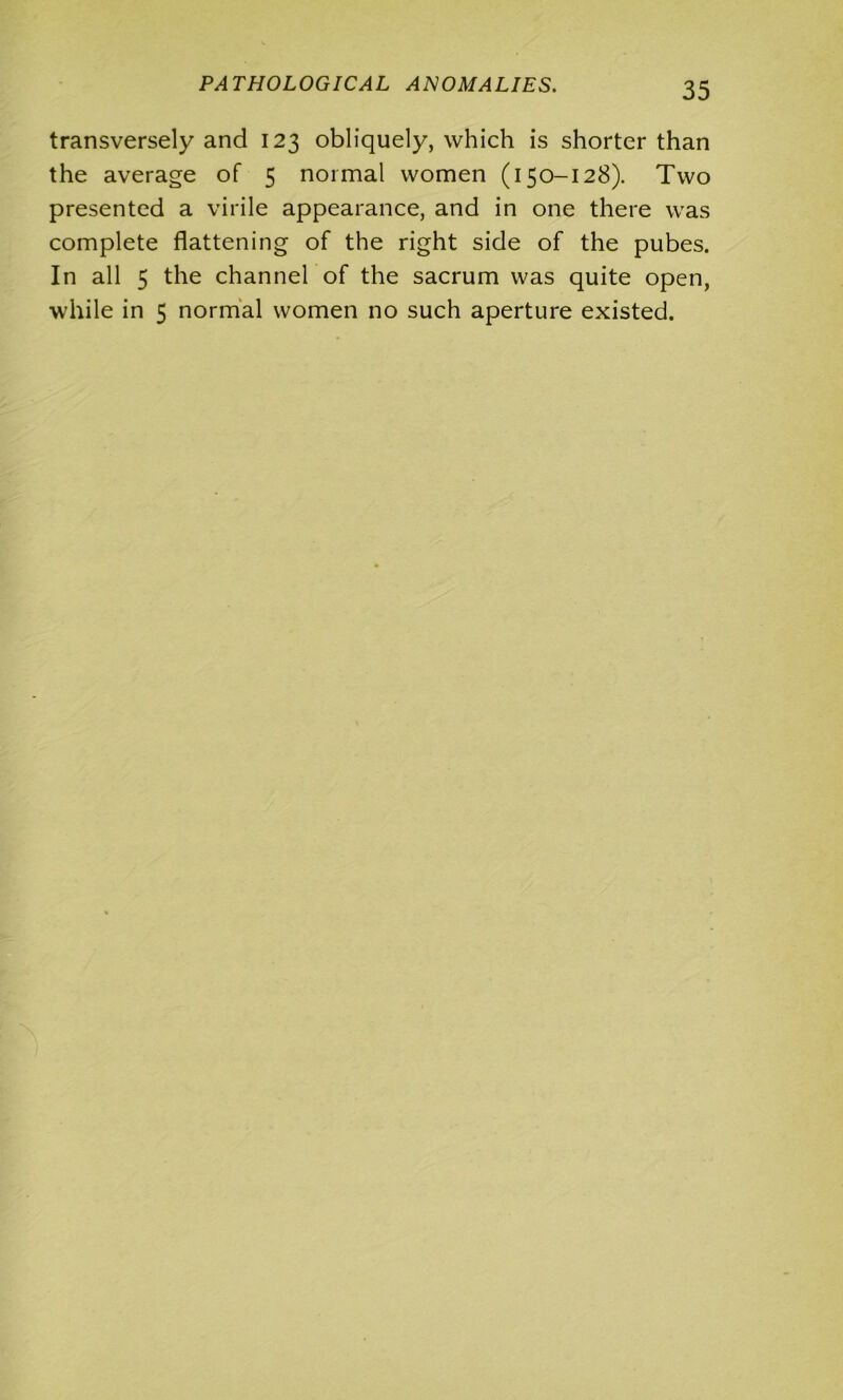 PATHOLOGICAL ANOMALIES. transversely and 123 obliquely, which is shorter than the average of 5 normal women (150-128). Two presented a virile appearance, and in one there was complete flattening of the right side of the pubes. In all 5 the channel of the sacrum was quite open, while in 5 normal women no such aperture existed.