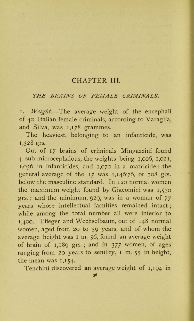 THE BRAINS OF FEMALE CRIMINALS. I. Weight.—The average weight of the encephali of 42 Italian female criminals, according to Varaglia, and Silva, was 1,178 grammes. The heaviest, belonging to an infanticide, was 1,328 grs. Out of 17 brains of criminals Mingazzini found 4 sub-microcephalous, the weights being 1,006, 1,021, 1,056 in infanticides, and 1,072 in a matricide: the general average of the 17 was 1,14676, or 108 grs. below the masculine standard. In 120 normal women the maximum weight found by Giacomini was 1,530 grs. ; and the minimum, 929, was in a woman of 77 years whose intellectual faculties remained intact; while among the total number all were inferior to 1,400. Pfleger and Wechselbaum, out of 148 normal women, aged from 20 to 59 years, and of whom the average height was 1 m. 56, found an average weight of brain of 1,189 grs-i and in 377 women, of ages ranging from 20 years to senility, I m. 55 in height, the mean was 1,154. Tenchini discovered an average weight of 1,194 in 36