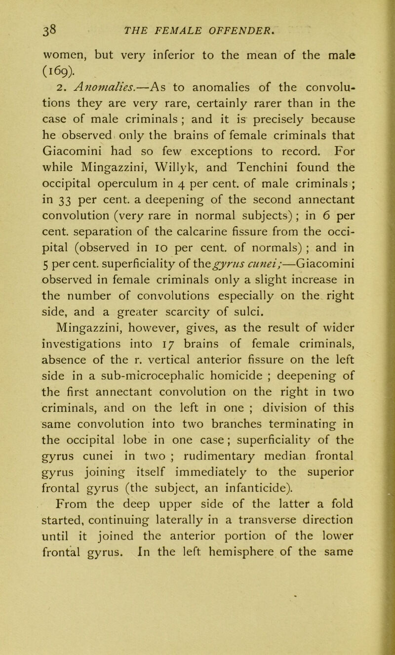 women, but very inferior to the mean of the male (l69)- 2. Anomalies.—As to anomalies of the convolu- tions they are very rare, certainly rarer than in the case of male criminals ; and it is precisely because he observed only the brains of female criminals that Giacomini had so few exceptions to record. For while Mingazzini, Willyk, and Tenchini found the occipital operculum in 4 per cent, of male criminals ; in 33 per cent, a deepening of the second annectant convolution (very rare in normal subjects) ; in 6 per cent, separation of the calcarine fissure from the occi- pital (observed in 10 per cent, of normals) ; and in 5 percent, superficiality of the gyrus cunei;—Giacomini observed in female criminals only a slight increase in the number of convolutions especially on the right side, and a greater scarcity of sulci. Mingazzini, however, gives, as the result of wider investigations into 17 brains of female criminals, absence of the r. vertical anterior fissure on the left side in a sub-microcephalic homicide ; deepening of the first annectant convolution on the right in two criminals, and on the left in one ; division of this same convolution into two branches terminating in the occipital lobe in one case ; superficiality of the gyrus cunei in two ; rudimentary median frontal gyrus joining itself immediately to the superior frontal gyrus (the subject, an infanticide). From the deep upper side of the latter a fold started, continuing laterally in a transverse direction until it joined the anterior portion of the lower frontal gyrus. In the left hemisphere of the same