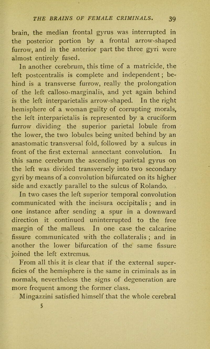 brain, the median frontal gyrus was interrupted in the posterior portion by a frontal arrow-shaped furrow, and in the anterior part the three gyri were almost entirely fused. In another cerebrum, this time of a matricide, the left postcentralis is complete and independent; be- hind is a transverse furrow, really the prolongation of the left calloso-marginalis, and yet again behind is the left interparietalis arrow-shaped. In the right hemisphere of a woman guilty of corrupting morals, the left interparietalis is represented by a cruciform furrow dividing the superior parietal lobule from the lower, the two lobules being united behind by an anastomatic transversal fold, followed by a sulcus in front of the first external annectant convolution. In this same cerebrum the ascending parietal gyrus on the left was divided transversely into two secondary gyri by means of a convolution bifurcated on its higher side and exactly parallel to the sulcus of Rolando. In two cases the left superior temporal convolution communicated with the incisura occipitalis ; and in one instance after sending a spur in a downward direction it continued uninterrupted to the free margin of the malleus. In one case the calcarine fissure communicated with the collaterals ; and in another the lower bifurcation of the same fissure joined the left extremus. From all this it is clear that if the external super- ficies of the hemisphere is the same in criminals as in normals, nevertheless the signs of degeneration are more frequent among the former class. Mingazzini satisfied himself that the whole cerebral 5