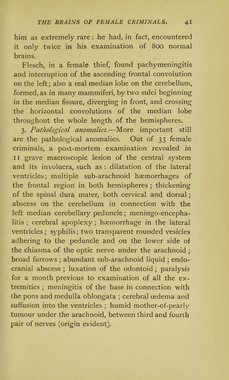 him as extremely rare : he had, in fact, encountered it only twice in his examination of 800 normal brains. Flesch, in a female thief, found pachymeningitis and interruption of the ascending frontal convolution on the left; also a real median lobe on the cerebellum, formed, as in many mammiferi, by two sulci beginning in the median fissure, diverging in front, and crossing the horizontal convolutions of the median lobe throughout the whole length of the hemispheres. 3. Pathological anomalies.—More important still are the pathological anomalies. Out of 33 female criminals, a pobt-mortem examination revealed in 11 grave macroscopic lesion of the central system and its involucra, such as : dilatation of the lateral ventricles; multiple sub-arachnoid haemorrhages of the frontal region' in both hemispheres ; thickening of the spinal dura mater, both cervical and dorsal ; abscess on the cerebellum in connection with the left median cerebellary peduncle; meningo-encepha- litis ; cerebral apoplexy ; haemorrhage in the lateral ventricles ; sj'philis; two transparent rounded vesicles adhering to the peduncle and on the lower side of the chiasma of the optic nerve under the arachnoid ; broad furrows ; abundant sub-arachnoid liquid ; endo- cranial abscess ; luxation of the odontoid ; paralysis for a month previous to examination of all the ex- tremities ; meningitis of the base in connection with the pons and medulla oblongata ; cerebral oedema and suffusion into the ventricles ; humid mother-of-pearlv tumour under the arachnoid, between third and fourth pair of nerves (origin evident).