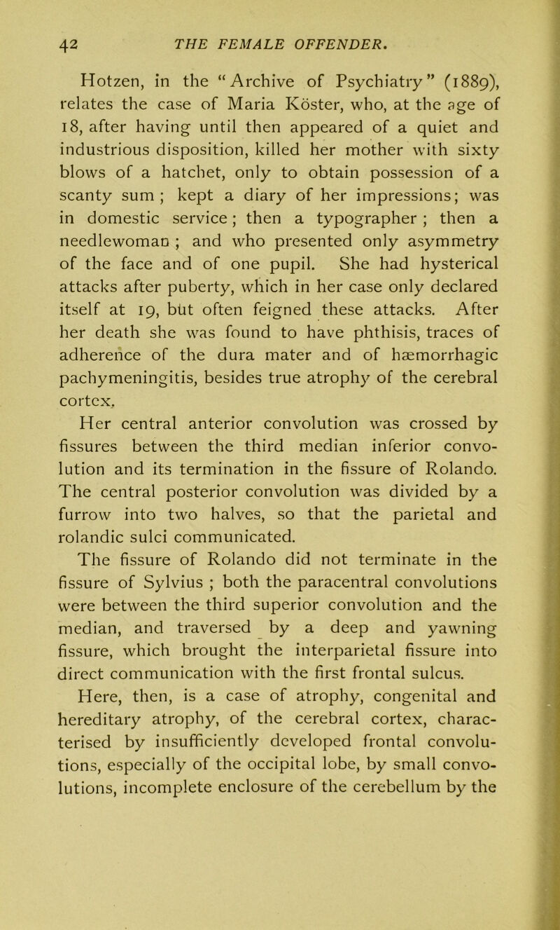 Hotzen, in the “Archive of Psychiatry” (1889), relates the case of Maria Koster, who, at the age of 18, after having until then appeared of a quiet and industrious disposition, killed her mother with sixty blows of a hatchet, only to obtain possession of a scanty sum; kept a diary of her impressions; was in domestic service; then a typographer ; then a needlewoman ; and who presented only asymmetry of the face and of one pupil. She had hysterical attacks after puberty, which in her case only declared itself at 19, blit often feigned these attacks. After her death she was found to have phthisis, traces of adherence of the dura mater and of haemorrhagic pachymeningitis, besides true atrophy of the cerebral cortex.. Her central anterior convolution was crossed by fissures between the third median inferior convo- lution and its termination in the fissure of Rolando. The central posterior convolution was divided by a furrow into two halves, so that the parietal and rolandic sulci communicated. The fissure of Rolando did not terminate in the fissure of Sylvius ; both the paracentral convolutions were between the third superior convolution and the median, and traversed by a deep and yawning fissure, which brought the interparietal fissure into direct communication with the first frontal sulcus. Here, then, is a case of atrophy, congenital and hereditary atrophy, of the cerebral cortex, charac- terised by insufficiently developed frontal convolu- tions, especially of the occipital lobe, by small convo- lutions, incomplete enclosure of the cerebellum by the