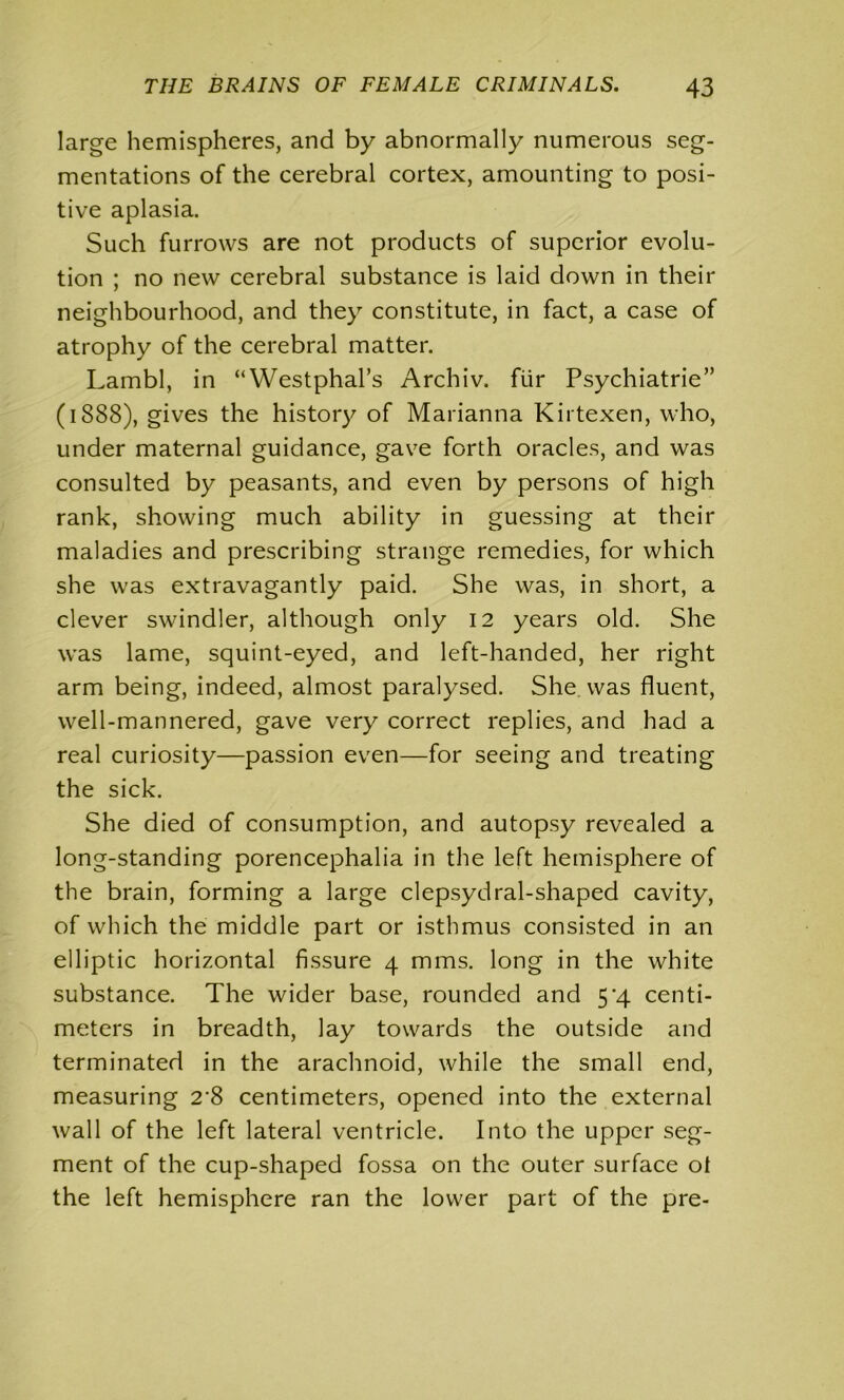 large hemispheres, and by abnormally numerous seg- mentations of the cerebral cortex, amounting to posi- tive aplasia. Such furrows are not products of superior evolu- tion ; no new cerebral substance is laid down in their neighbourhood, and they constitute, in fact, a case of atrophy of the cerebral matter. Lambl, in “Westphal’s Archiv. fiir Psychiatrie” (1888), gives the history of Marianna Kirtexen, who, under maternal guidance, gave forth oracles, and was consulted by peasants, and even by persons of high rank, showing much ability in guessing at their maladies and prescribing strange remedies, for which she was extravagantly paid. She was, in short, a clever swindler, although only 12 years old. She was lame, squint-eyed, and left-handed, her right arm being, indeed, almost paralysed. She was fluent, well-mannered, gave very correct replies, and had a real curiosity—passion even—for seeing and treating the sick. She died of consumption, and autopsy revealed a long-standing porencephalia in the left hemisphere of the brain, forming a large clepsydral-shaped cavity, of which the middle part or isthmus consisted in an elliptic horizontal fissure 4 mms. long in the white substance. The wider base, rounded and 54 centi- meters in breadth, lay towards the outside and terminated in the arachnoid, while the small end, measuring 2’8 centimeters, opened into the external wall of the left lateral ventricle. Into the upper seg- ment of the cup-shaped fossa on the outer surface ol the left hemisphere ran the lower part of the pre-