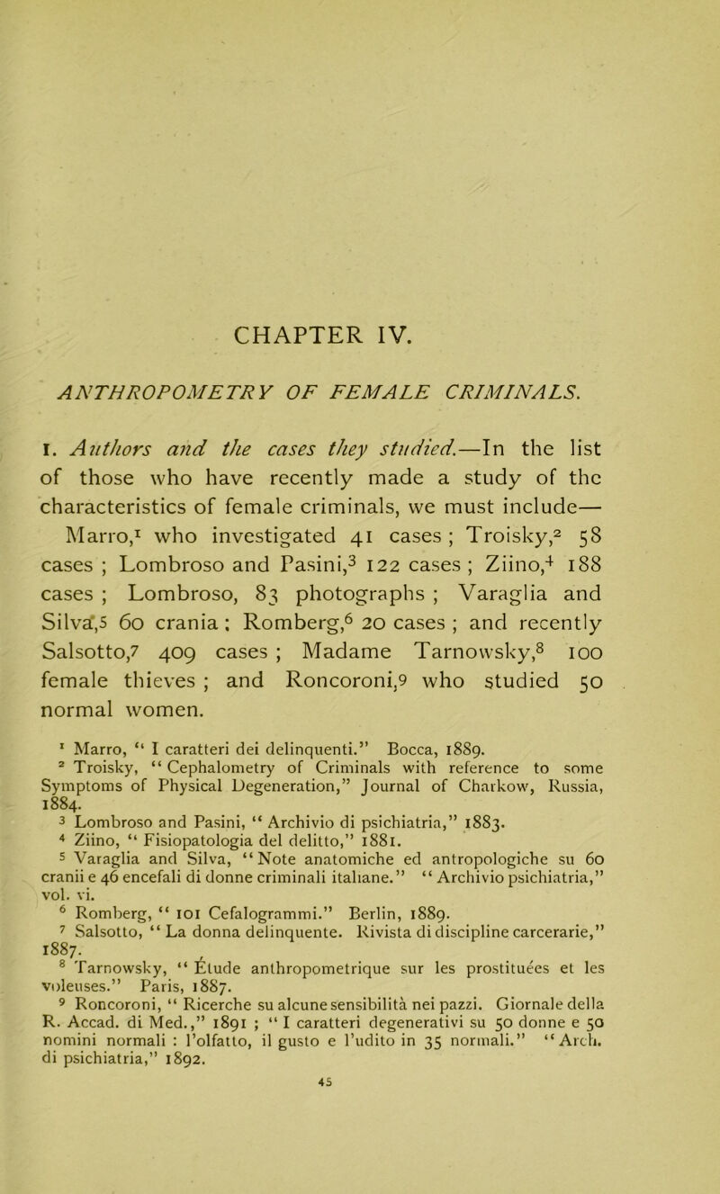 CHAPTER IV. ANTHROPOMETRY OF FEMALE CRIMINALS. I. Authors and the cases they studied.—In the list of those who have recently made a study of the characteristics of female criminals, we must include— Marro,1 who investigated 41 cases ; Troisky,2 58 cases ; Lombroso and Pasini,3 122 cases; Ziino,4 188 cases ; Lombroso, 83 photographs ; Varaglia and Silva,5 60 crania ; Romberg,6 20 cases ; and recently Salsotto,7 409 cases ; Madame Tarnowsky,8 100 female thieves ; and Roncoroni.9 who studied 50 normal women. 1 Marro, “ I caratteri dei delinquents.” Bocca, 1889. 2 Troisky, “ Cephalometry of Criminals with reference to some Symptoms of Physical Degeneration,” Journal of Charkow, Russia, 1884. 3 Lombroso and Pasini, “ Archivio di psichiatria,” 1883. 4 Ziino, “ Fisiopatologia del delitto,” 1881. 5 Varaglia and Silva, “Note anatomiche ed antropologiche su 60 cranii e 46 encefali di donne criminali italiane.” “ Archivio psichiatria,” vol. vi. 6 Romberg, “ 101 Cefalogrammi.” Berlin, 1889. 7 Salsotto, “ La donna delinquente. Rivista di discipline carcerarie,” 1887. 8 Tarnowsky, “ Elude anthropometrique sur les prostituees et les voleuses.” Paris, 1887. 9 Roncoroni, “ Ricerche su alcunesensibilita nei pazzi. Giornale della R. Accad. di Med.,” 1891 ; “ I caratteri degenerativi su 50 donne e 50 nomini normali : l’olfatto, il gusto e l’udito in 35 normali.” “Arch, di psichiatria,” 1892.