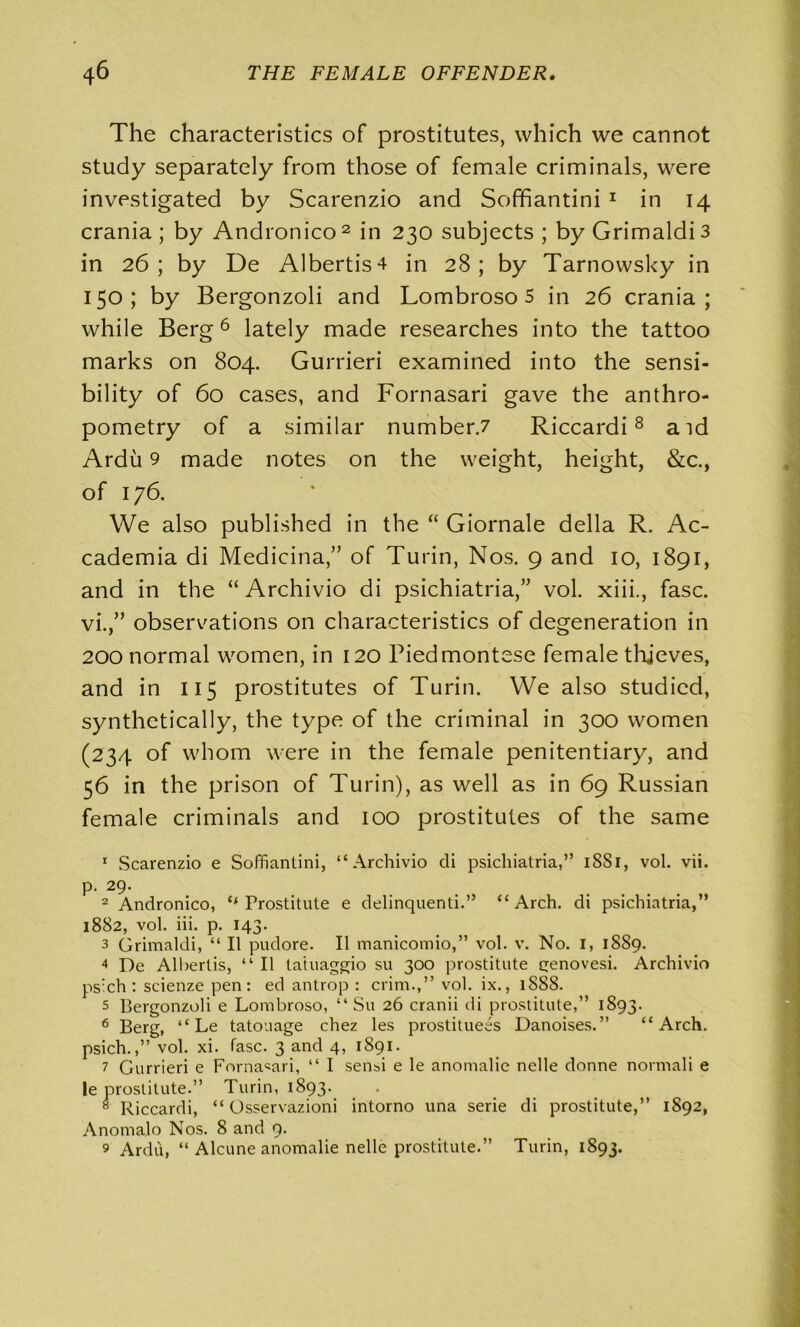 The characteristics of prostitutes, which we cannot study separately from those of female criminals, were investigated by Scarenzio and Soffiantini 1 in 14 crania ; by Andronico 2 in 230 subjects ; by Grimaldi 3 in 26; by De Albertis4 in 28; by Tarnowsky in 150; by Bergonzoli and Lombroso 5 in 26 crania; while Berg6 lately made researches into the tattoo marks on 804. Gurrieri examined into the sensi- bility of 60 cases, and Fornasari gave the anthro- pometry of a similar number.7 Riccardi8 aid Ardu 9 made notes on the weight, height, &c., of 176. We also published in the “ Giornale della R. Ac- cademia di Medicina,” of Turin, Nos. 9 and 10, 1891, and in the “ Archivio di psichiatria,” vol. xiii., fasc. vi.,” observations on characteristics of degeneration in 200 normal women, in 120 Piedmontese female thieves, and in 115 prostitutes of Turin. We also studied, synthetically, the type of the criminal in 300 women (234 of whom were in the female penitentiary, and 56 in the prison of Turin), as well as in 69 Russian female criminals and 100 prostitutes of the same 1 Scarenzio e Soffiantini, “Archivio di psichiatria,” 18S1, vol. vii. p. 29. 2 Andronico, ‘‘Prostitute e delinquenti.” “Arch, di psichiatria,” 1882, vol. iii. p. 143. 3 Grimaldi, “ II pudore. 11 manicomio,” vol. v. No. 1, 1889. 4 De Albertis, “ II tatuaggio su 300 prostitute genovesi. Archivio ps:ch : scienze pen: ed antrop : crim.,” vol. ix., 1888. 5 Bergonzoli e Lombroso, “ Su 26 cranii di prostitute,” 1893. 6 Berg, “ Le tatouage chez les prostituees Danoises.” “Arch, psich.,” vol. xi. fasc. 3 and 4, 1891. 7 Gurrieri e Fornasari, “ I sensi e le anomalie nelle donne normali e le prostitute.” Turin, 1893. « Riccardi, “ Osservazioni intorno una serie di prostitute,” 1892, Anomalo Nos. 8 and 9. 9 Ardu, “ Alcune anomalie nelle prostitute.” Turin, 1893.