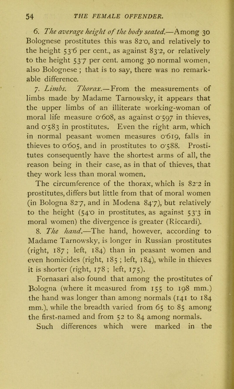 6. The average height of the body seated.—Among 30 Bolognese prostitutes this was 82*0, and relatively to the height 53*6 per cent., as against 83^2, or relatively to the height 537 per cent, among 30 normal women, also Bolognese ; that is to say, there was no remark- able difference. 7. Limbs. Thorax.—From the measurements of limbs made by Madame Tarnowsky, it appears that the upper limbs of an illiterate working-woman of moral life measure 0'6o8, as against 0797 in thieves, and 0783 in prostitutes. Even the right arm, which in normal peasant women measures 0'6i9, falls in thieves to 0‘6o5, and in prostitutes to 0788. Prosti- tutes consequently have the shortest arms of all, the reason being in their case, as in that of thieves, that they work less than moral women. The circumference of the thorax, which is 82*2 in prostitutes, differs but little from that of moral women (in Bologna 827, and in Modena 847), but relatively to the height (54'0 in prostitutes, as against 53*3 in moral women) the divergence is greater (Riccardi). 8. The hand.—The hand, however, according to Madame Tarnowsky, is longer in Russian prostitutes (right, 187; left, 184) than in peasant women and even homicides (right, 185 ; left, 184), while in thieves it is shorter (right, 178 ; left, 175). Fornasari also found that among the prostitutes of Bologna (where it measured from 155 to 198 mm.) the hand was longer than among normals (141 to 184 mm.), while the breadth varied from 65 to 85 among the first-named and from 52 to 84 among normals. Such differences which were marked in the