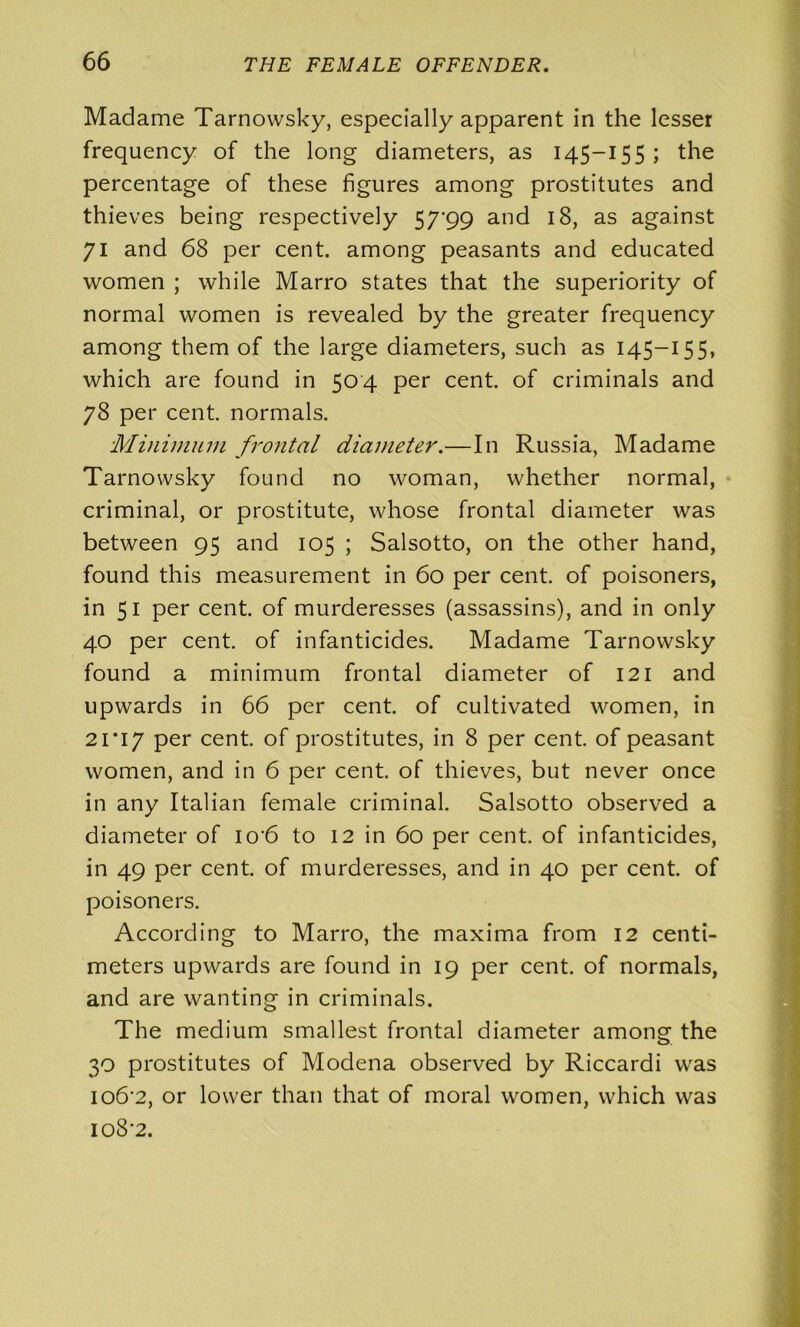 Madame Tarnowsky, especially apparent in the lesser frequency of the long diameters, as 145—155; the percentage of these figures among prostitutes and thieves being respectively 57'99 and 18, as against 71 and 68 per cent, among peasants and educated women ; while Marro states that the superiority of normal women is revealed by the greater frequency among them of the large diameters, such as 145-155, which are found in 504 per cent, of criminals and 78 per cent, normals. Minimum frontal diameter.—In Russia, Madame Tarnowsky found no woman, whether normal, criminal, or prostitute, whose frontal diameter was between 95 and 105 ; Salsotto, on the other hand, found this measurement in 60 per cent of poisoners, in 51 per cent, of murderesses (assassins), and in only 40 per cent, of infanticides. Madame Tarnowsky found a minimum frontal diameter of 121 and upwards in 66 per cent, of cultivated women, in 21*17 per cent, of prostitutes, in 8 per cent, of peasant women, and in 6 per cent, of thieves, but never once in any Italian female criminal. Salsotto observed a diameter of io'6 to 12 in 60 per cent, of infanticides, in 49 per cent, of murderesses, and in 40 per cent, of poisoners. According to Marro, the maxima from 12 centi- meters upwards are found in 19 per cent, of normals, and are wanting in criminals. The medium smallest frontal diameter among the 30 prostitutes of Modena observed by Riccardi was io6‘2, or lower than that of moral women, which was 108*2.