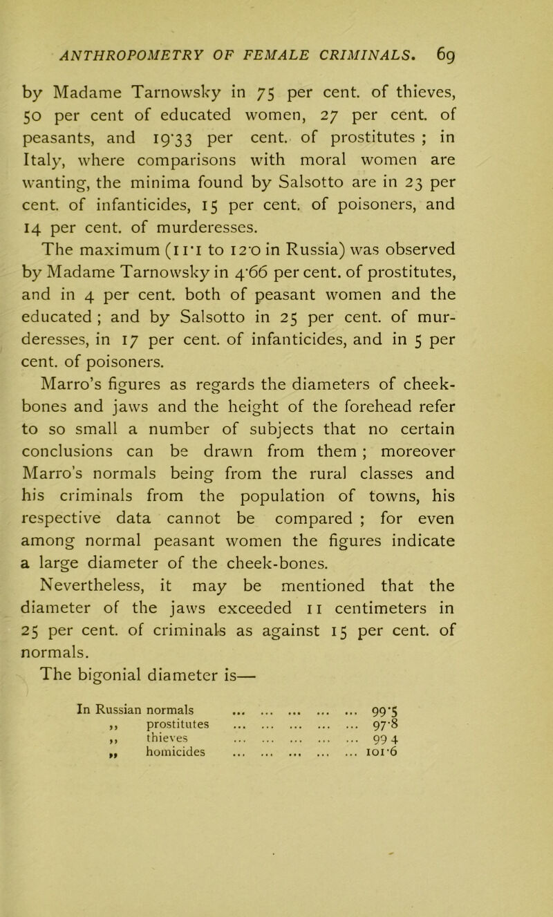 by Madame Tarnowsky in 75 per cent, of thieves, 50 per cent of educated women, 27 per cent, of peasants, and 19*33 per cent, of prostitutes ; in Italy, where comparisons with moral women are wanting, the minima found by Salsotto are in 23 per cent, of infanticides, 15 per cent, of poisoners, and 14 per cent, of murderesses. The maximum (in to i2-o in Russia) was observed by Madame Tarnowsky in 4'66 per cent, of prostitutes, and in 4 per cent, both of peasant women and the educated ; and by Salsotto in 25 per cent, of mur- deresses, in 17 per cent, of infanticides, and in 5 per cent, of poisoners. Marro’s figures as regards the diameters of cheek- bones and jaws and the height of the forehead refer to so small a number of subjects that no certain conclusions can be drawn from them ; moreover Marro’s normals being from the rural classes and his criminals from the population of towns, his respective data cannot be compared ; for even among normal peasant women the figures indicate a large diameter of the cheek-bones. Nevertheless, it may be mentioned that the diameter of the jaws exceeded 11 centimeters in 25 per cent, of criminals as against 15 per cent, of normals. The bigonial diameter is— In Russian normals ,, prostitutes ,, thieves ,, homicides 99*5 ... 97-8 ... 994 ... ior6