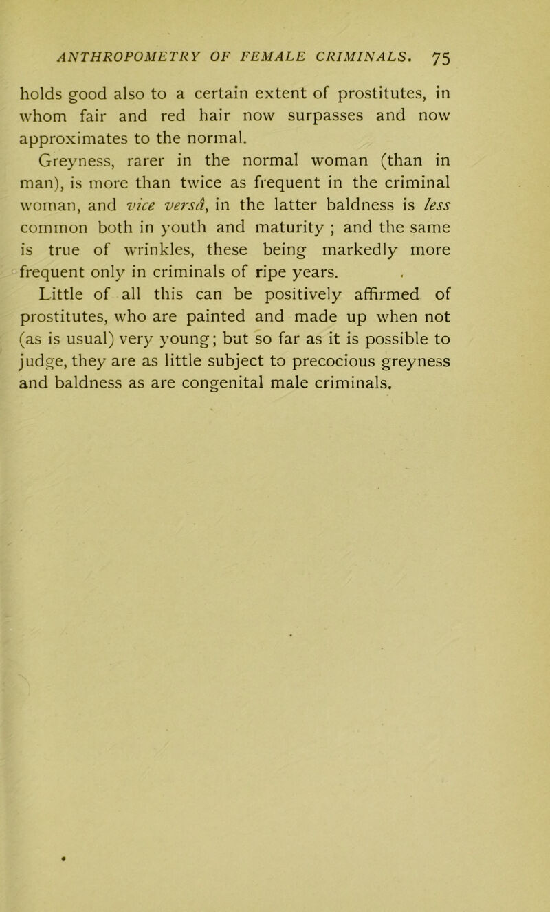 holds good also to a certain extent of prostitutes, in whom fair and red hair now surpasses and now approximates to the normal. Greyness, rarer in the normal woman (than in man), is more than twice as frequent in the criminal woman, and vice versa, in the latter baldness is less common both in youth and maturity ; and the same is true of wrinkles, these being markedly more frequent only in criminals of ripe years. Little of all this can be positively affirmed of prostitutes, who are painted and made up when not (as is usual) very young; but so far as it is possible to judge, they are as little subject to precocious greyness and baldness as are congenital male criminals.