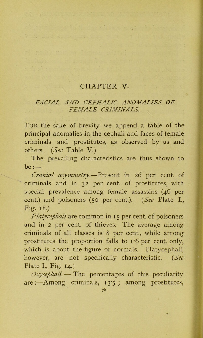 CHAPTER V. FACIAL AND CEPHALIC ANOMALIES OF FEMALE CRIMINALS. For the sake of brevity we append a table of the principal anomalies in the cephali and faces of female criminals and prostitutes, as observed by us and others. (See Table V.) The prevailing characteristics are thus shown to be :— Cranial asymmetry.—Present in 26 per cent, of criminals and in 32 per cent, of prostitutes, with special prevalence among female assassins (46 per cent.) and poisoners (50 per cent.). (See Plate I., Fig. 18.) Platycephali are common in 15 per cent, of poisoners and in 2 per cent, of thieves. The average among criminals of all classes is 8 per cent., while among prostitutes the proportion falls to i*6 per cent, only, which is about the figure of normals. Platycephali, however, are not specifically characteristic. (See Plate I., Fig. 14.) Oxycephali. — The percentages of this peculiarity are:—Among criminals, 13*5 ; among prostitutes,