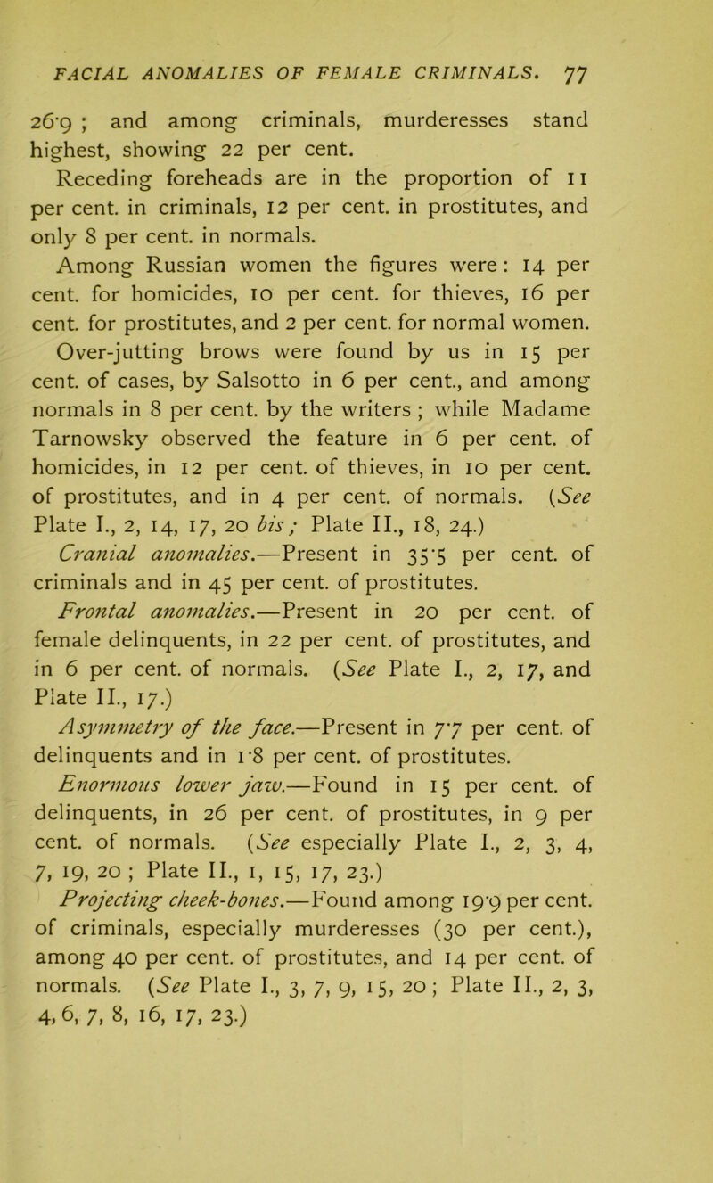 26*9 ; and among criminals, murderesses stand highest, showing 22 per cent. Receding foreheads are in the proportion of 11 per cent, in criminals, 12 per cent, in prostitutes, and only 8 per cent, in normals. Among Russian women the figures were: 14 per cent, for homicides, 10 per cent, for thieves, 16 per cent, for prostitutes, and 2 per cent, for normal women. Over-jutting brows were found by us in 15 per cent, of cases, by Salsotto in 6 per cent., and among normals in 8 per cent, by the writers ; while Madame Tarnowsky observed the feature in 6 per cent, of homicides, in 12 per cent, of thieves, in 10 per cent, of prostitutes, and in 4 per cent, of normals. (See Plate I., 2, 14, 17, 20 bis; Plate II., 18, 24.) Cranial anomalies.—Present in 35'5 per cent, of criminals and in 45 per cent, of prostitutes. Frontal anomalies.—Present in 20 per cent, of female delinquents, in 22 per cent, of prostitutes, and in 6 per cent, of normals. (See Plate I., 2, 17, and Plate II., 17.) Asymmetry of the face.—Present in 77 per cent, of delinquents and in r8 per cent, of prostitutes. Enormous lower jaw.—Found in 15 per cent, of delinquents, in 26 per cent, of prostitutes, in 9 per cent, of normals. (See especially Plate I., 2, 3, 4, 7, 19, 20 ; Plate II., 1, 15, 17, 23.) Projecting cheek-bones.—Found among 19^9 per cent, of criminals, especially murderesses (30 per cent.), among 40 per cent, of prostitutes, and 14 per cent, of normals. (See Plate I., 3, 7, 9, 15, 20 ; Plate II., 2, 3, 4,6, 7, 8, 16, 17, 23.)