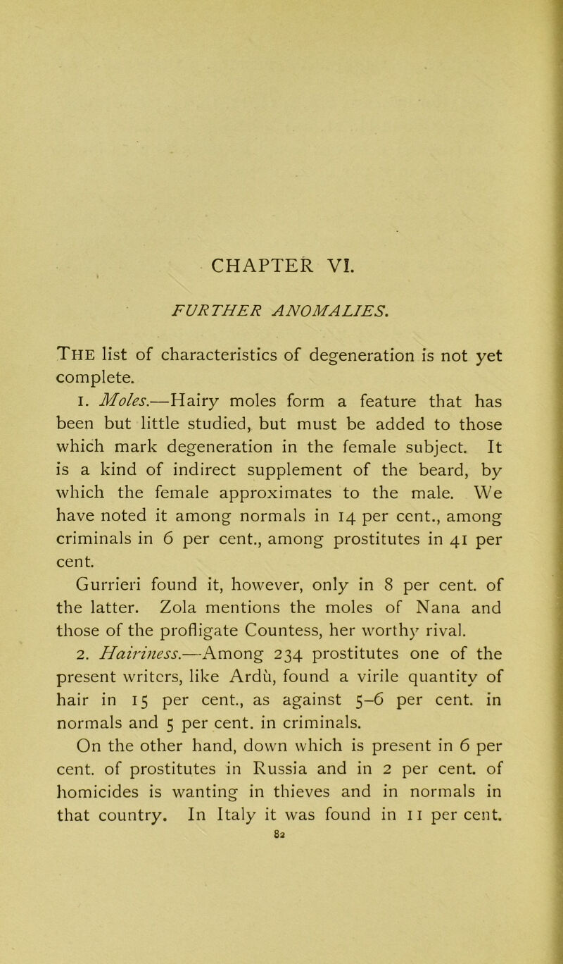 FURTHER ANOMALIES. The list of characteristics of degeneration is not yet complete. 1. Moles.—Hairy moles form a feature that has been but little studied, but must be added to those which mark degeneration in the female subject. It is a kind of indirect supplement of the beard, by which the female approximates to the male. We have noted it among normals in 14 per cent., among criminals in 6 per cent., among prostitutes in 41 per cent. Gurrieri found it, however, only in 8 per cent, of the latter. Zola mentions the moles of Nana and those of the profligate Countess, her worthy rival. 2. Hairiness.—Among 234 prostitutes one of the present writers, like Ardu, found a virile quantity of hair in 15 per cent., as against 5-6 per cent, in normals and 5 per cent, in criminals. On the other hand, down which is present in 6 per cent, of prostitutes in Russia and in 2 per cent, of homicides is wanting in thieves and in normals in that country. In Italy it was found in 11 percent.