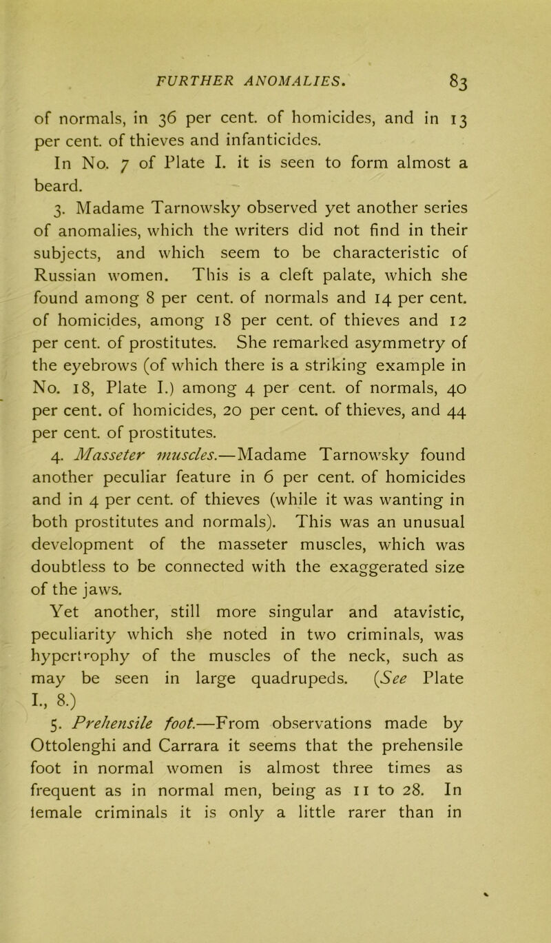 of normals, in 36 per cent, of homicides, and in 13 per cent, of thieves and infanticides. In No. 7 of Plate I. it is seen to form almost a beard. 3. Madame Tarnowsky observed yet another series of anomalies, which the writers did not find in their subjects, and which seem to be characteristic of Russian women. This is a cleft palate, which she found amon g8 per cent, of normals and 14 per cent, of homicides, among 18 per cent, of thieves and 12 per cent, of prostitutes. She remarked asymmetry of the eyebrows (of which there is a striking example in No. 18, Plate I.) among 4 per cent, of normals, 40 per cent, of homicides, 20 per cent, of thieves, and 44 per cent, of prostitutes. 4. Masseter muscles.—Madame Tarnowsky found another peculiar feature in 6 per cent, of homicides and in 4 per cent, of thieves (while it was wanting in both prostitutes and normals). This was an unusual development of the masseter muscles, which was doubtless to be connected with the exaggerated size of the jaws. Yet another, still more singular and atavistic, peculiarity which she noted in two criminals, was hypertrophy of the muscles of the neck, such as may be seen in large quadrupeds. (See Plate I., 8.) 5. Prehensile foot.—From observations made by Ottolenghi and Carrara it seems that the prehensile foot in normal women is almost three times as frequent as in normal men, being as 11 to 28. In lemale criminals it is only a little rarer than in