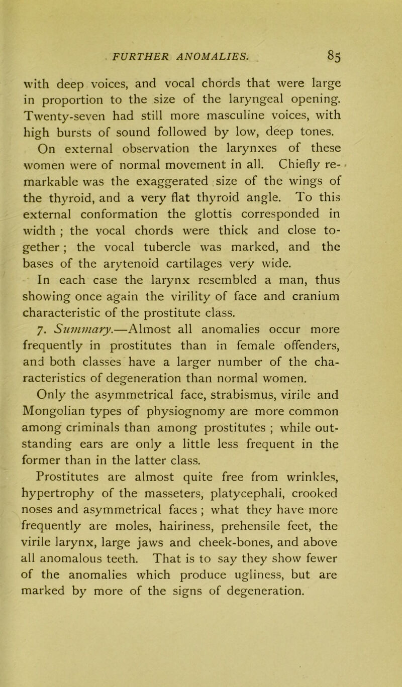 with deep voices, and vocal chords that were large in proportion to the size of the laryngeal opening. Twenty-seven had still more masculine voices, with high bursts of sound followed by low, deep tones. On external observation the larynxes of these women were of normal movement in all. Chiefly re- • markable was the exaggerated size of the wings of the thyroid, and a very flat thyroid angle. To this external conformation the glottis corresponded in width ; the vocal chords were thick and close to- gether ; the vocal tubercle was marked, and the bases of the arytenoid cartilages very wide. In each case the larynx resembled a man, thus showing once again the virility of face and cranium characteristic of the prostitute class. 7. Summary.—Almost all anomalies occur more frequently in prostitutes than in female offenders, and both classes have a larger number of the cha- racteristics of degeneration than normal women. Only the asymmetrical face, strabismus, virile and Mongolian types of physiognomy are more common among criminals than among prostitutes ; while out- standing ears are only a little less frequent in the former than in the latter class. Prostitutes are almost quite free from wrinkles, hypertrophy of the masseters, platycephali, crooked noses and asymmetrical faces ; what they have more frequently are moles, hairiness, prehensile feet, the virile larynx, large jaws and cheek-bones, and above all anomalous teeth. That is to say they show fewer of the anomalies which produce ugliness, but are marked by more of the signs of degeneration.