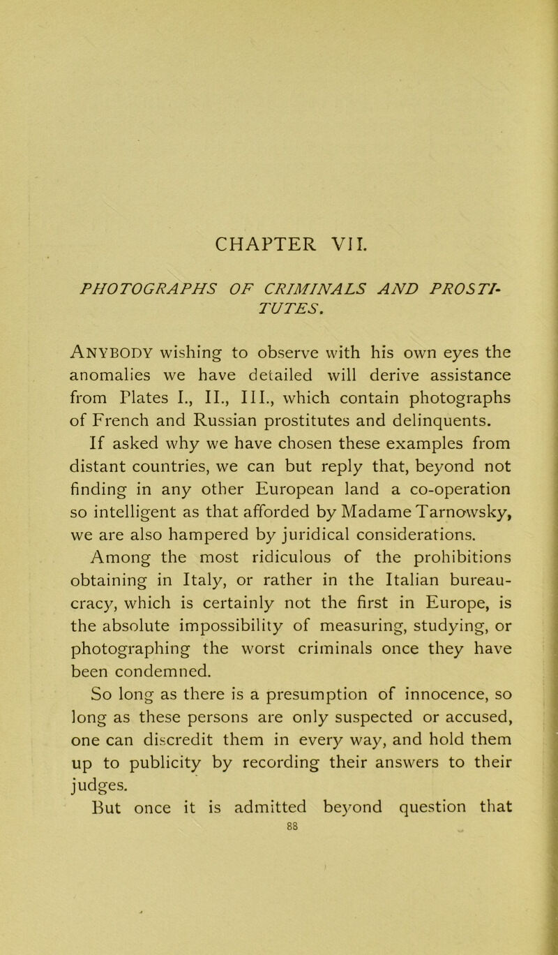 PHOTOGRAPHS OF CRIMINALS AND PRO STD TUTES. ANYBODY wishing to observe with his own eyes the anomalies we have detailed will derive assistance from Plates I., II., III., which contain photographs of French and Russian prostitutes and delinquents. If asked why we have chosen these examples from distant countries, we can but reply that, beyond not finding in any other European land a co-operation so intelligent as that afforded by Madame Tarnowsky, we are also hampered by juridical considerations. Among the most ridiculous of the prohibitions obtaining in Italy, or rather in the Italian bureau- cracy, which is certainly not the first in Europe, is the absolute impossibility of measuring, studying, or photographing the worst criminals once they have been condemned. So long as there is a presumption of innocence, so long as these persons are only suspected or accused, one can discredit them in every way, and hold them up to publicity by recording their answers to their judges. But once it is admitted beyond question that