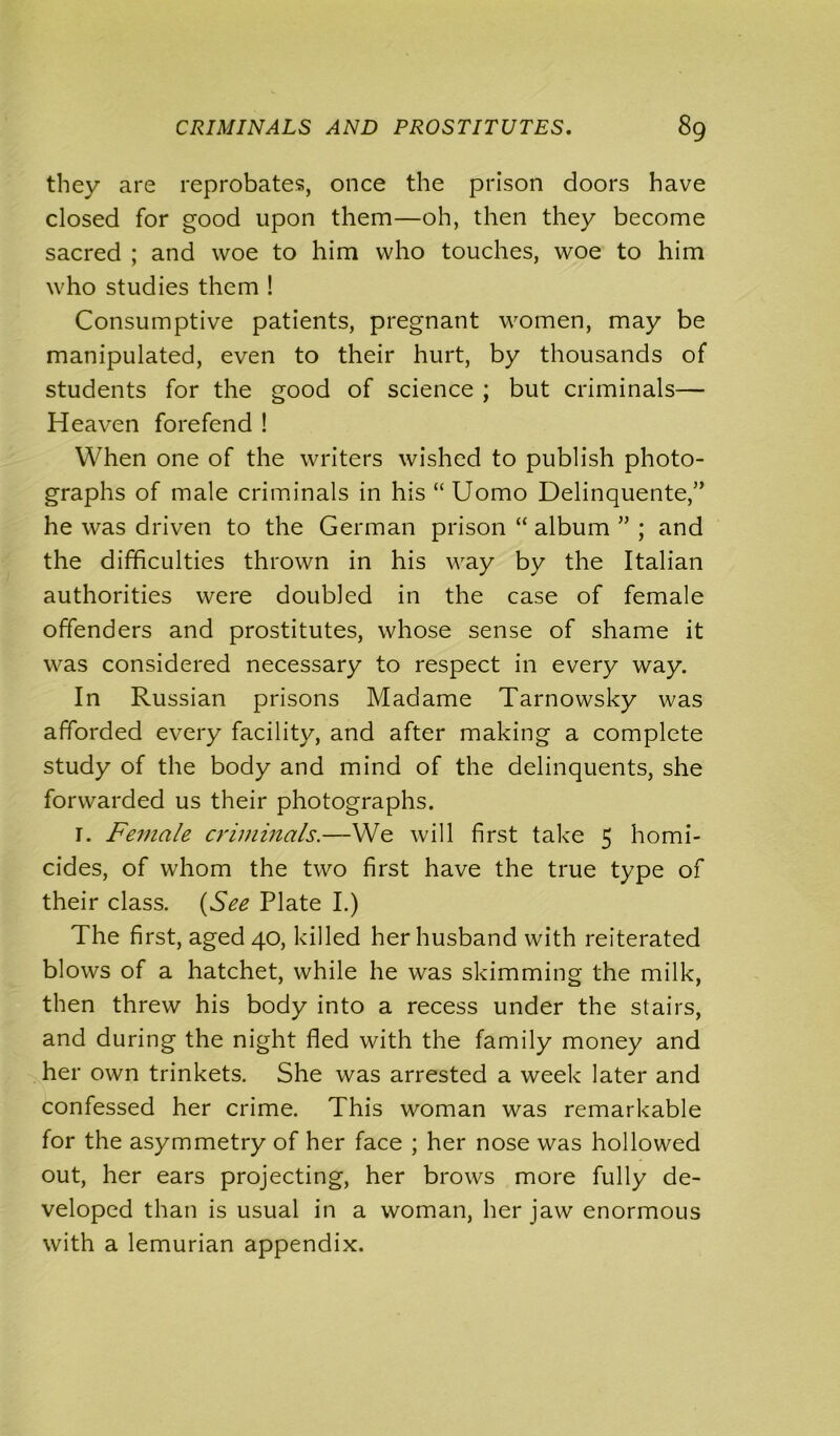 they are reprobates, once the prison doors have closed for good upon them—oh, then they become sacred ; and woe to him who touches, woe to him who studies them ! Consumptive patients, pregnant women, may be manipulated, even to their hurt, by thousands of students for the good of science ; but criminals— Heaven forefend ! When one of the writers wished to publish photo- graphs of male criminals in his “ Uomo Delinquente,” he was driven to the German prison “ album ” ; and the difficulties thrown in his way by the Italian authorities were doubled in the case of female offenders and prostitutes, whose sense of shame it was considered necessary to respect in every way. In Russian prisons Madame Tarnowsky was afforded every facility, and after making a complete study of the body and mind of the delinquents, she forwarded us their photographs. I. Female criminals.—We will first take 5 homi- cides, of whom the two first have the true type of their class. (See Plate I.) The first, aged 40, killed her husband with reiterated blows of a hatchet, while he was skimming the milk, then threw his body into a recess under the stairs, and during the night fled with the family money and her own trinkets. She was arrested a week later and confessed her crime. This woman was remarkable for the asymmetry of her face ; her nose was hollowed out, her ears projecting, her brows more fully de- veloped than is usual in a woman, her jaw enormous with a lemurian appendix.