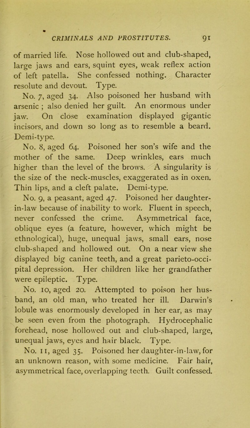 of married life. Nose hollowed out and club-shaped, large jaws and ears, squint eyes, weak reflex action of left patella. She confessed nothing. Character resolute and devout. Type. No. 7, aged 34. Also poisoned her husband with arsenic ; also denied her guilt. An enormous under jaw. On close examination displayed gigantic incisors, and down so long as to resemble a beard. Demi-type. No. 8, aged 64. Poisoned her son’s wife and the mother of the same. Deep wrinkles, ears much higher than the level of the brows. A singularity is the size of the neck-muscles, exaggerated as in oxen. Thin lips, and a cleft palate. Demi-type. No. 9, a peasant, aged 47. Poisoned her daughter- in-law because of inability to work. Fluent in speech, never confessed the crime. Asymmetrical face, oblique eyes (a feature, however, which might be ethnological), huge, unequal jaws, small ears, nose club-shaped and hollowed out. On a near view she displayed big canine teeth, and a great parieto-occi- pital depression. Her children like her grandfather were epileptic. Type. No. 10, aged 20. Attempted to poison her hus- band, an old man, who treated her ill. Darwin’s lobule was enormously developed in her ear, as may be seen even from the photograph. Hydrocephalic forehead, nose hollowed out and club-shaped, large, unequal jaws, eyes and hair black. Type. No. 11, aged 35. Poisoned her daughter-in-law, for an unknown reason, with some medicine. Fair hair, asymmetrical face, overlapping teeth. Guilt confessed.