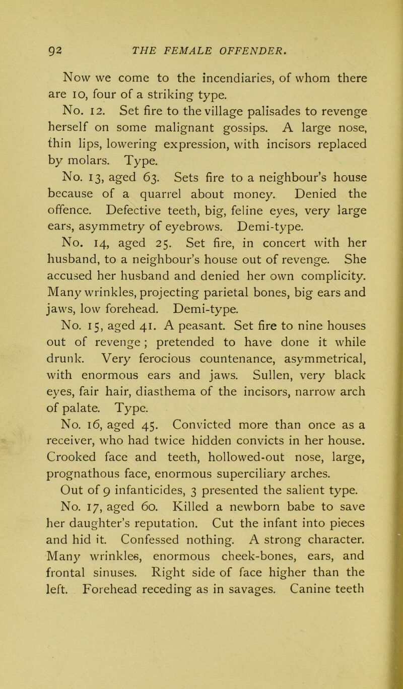 Now we come to the incendiaries, of whom there are io, four of a striking type. No. 12. Set fire to the village palisades to revenge herself on some malignant gossips. A large nose, thin lips, lowering expression, with incisors replaced by molars. Type. No. 13, aged 63. Sets fire to a neighbour’s house because of a quarrel about money. Denied the offence. Defective teeth, big, feline eyes, very large ears, asymmetry of eyebrows. Demi-type. No. 14, aged 25. Set fire, in concert with her husband, to a neighbour’s house out of revenge. She accused her husband and denied her own complicity. Many wrinkles, projecting parietal bones, big ears and jaws, low forehead. Demi-type. No. 15, aged 41. A peasant. Set fire to nine houses out of revenge; pretended to have done it while drunk. Very ferocious countenance, asymmetrical, with enormous ears and jaws. Sullen, very black eyes, fair hair, diasthema of the incisors, narrow arch of palate. Type. No. 16, aged 45. Convicted more than once as a receiver, who had twice hidden convicts in her house. Crooked face and teeth, hollowed-out nose, large, prognathous face, enormous superciliary arches. Out of 9 infanticides, 3 presented the salient type. No. 17, aged 60. Killed a newborn babe to save her daughter’s reputation. Cut the infant into pieces and hid it. Confessed nothing. A strong character. Many wrinkles, enormous cheek-bones, ears, and frontal sinuses. Right side of face higher than the left. Forehead receding as in savages. Canine teeth