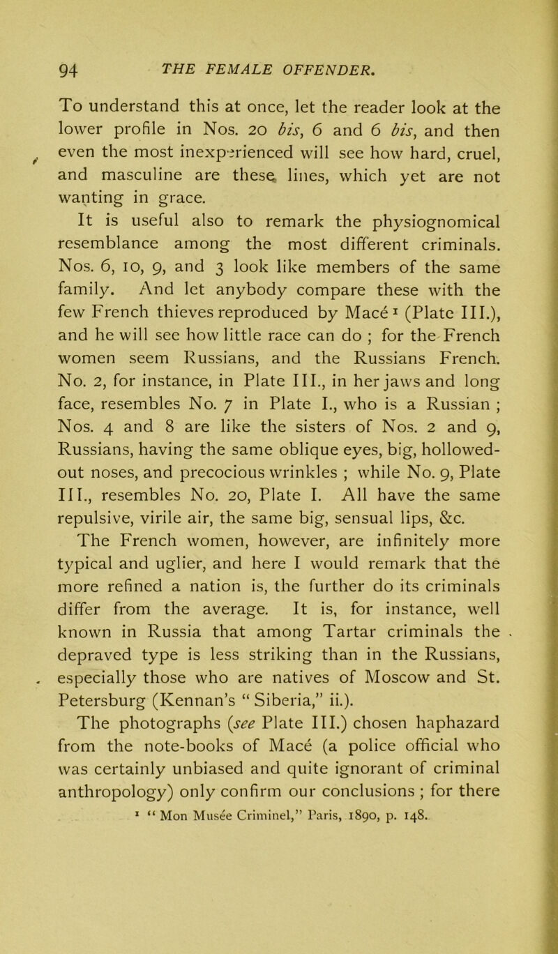 To understand this at once, let the reader look at the lower profile in Nos. 20 bis, 6 and 6 bis, and then even the most inexperienced will see how hard, cruel, and masculine are these lines, which yet are not wanting in grace. It is useful also to remark the physiognomical resemblance among the most different criminals. Nos. 6, 10, 9, and 3 look like members of the same family. And let anybody compare these with the few French thieves reproduced by Mace1 (Plate III.), and he will see how little race can do ; for the French women seem Russians, and the Russians French. No. 2, for instance, in Plate III., in her jaws and long face, resembles No. 7 in Plate I., who is a Russian ; Nos. 4 and 8 are like the sisters of Nos. 2 and 9, Russians, having the same oblique eyes, big, hollowed- out noses, and precocious wrinkles ; while No. 9, Plate IIP, resembles No. 20, Plate I. All have the same repulsive, virile air, the same big, sensual lips, &c. The French women, however, are infinitely more typical and uglier, and here I would remark that the more refined a nation is, the further do its criminals differ from the average. It is, for instance, well known in Russia that among Tartar criminals the depraved type is less striking than in the Russians, especially those who are natives of Moscow and St. Petersburg (Kennan’s “ Siberia,” ii.). The photographs (see Plate IIP) chosen haphazard from the note-books of Mace (a police official who was certainly unbiased and quite ignorant of criminal anthropology) only confirm our conclusions ; for there 1 “ Mon Musee Criminel,” Paris, 1890, p. 148.