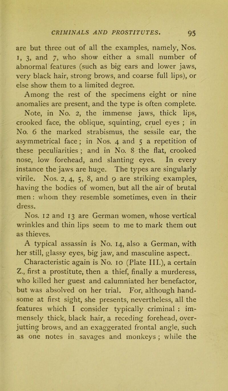 are but three out of all the examples, namely, Nos. i, 3, and 7, who show either a small number of abnormal features (such as big ears and lower jaws, very black hair, strong brows, and coarse full lips), or else show them to a limited degree. Among the rest of the specimens eight or nine anomalies are present, and the type is often complete. Note, in No. 2, the immense jaws, thick lips, crooked face, the oblique, squinting, cruel eyes ; in No. 6 the marked strabismus, the sessile ear, the asymmetrical face; in Nos. 4 and 5 a repetition of these peculiarities ; and in No. 8 the flat, crooked nose, low forehead, and slanting eyes. In every instance the jaws are huge. The types are singularly virile. Nos. 2, 4, 5, 8, and 9 are striking examples, having the bodies of women, but all the air of brutal men : whom they resemble sometimes, even in their dress. Nos. 12 and 13 are German women, whose vertical wrinkles and thin lips seem to me to mark them out as thieves. A typical assassin is No. 14, also a German, with her still, glassy eyes, big jaw, and masculine aspect. Characteristic again is No. 10 (Plate III.), a certain Z., first a prostitute, then a thief, finally a murderess, who killed her guest and calumniated her benefactor, but was absolved on her trial. For, although hand- some at first sight, she presents, nevertheless, all the features which I consider typically criminal : im- mensely thick, black hair, a receding forehead, over- jutting brows, and an exaggerated frontal angle, such as one notes in savages and monkeys ; while the