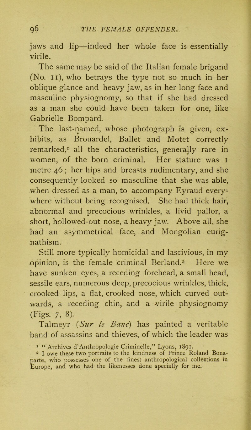 jaws and lip—indeed her whole face is essentially virile. The same may be said of the Italian female brigand (No. 11), who betrays the type not so much in her oblique glance and heavy jaw, as in her long face and masculine physiognomy, so that if she had dressed as a man she could have been taken for one, like Gabrielle Bompard. The last-named, whose photograph is given, ex- hibits, as Brouardel, Ballet and Motet correctly remarked,1 all the characteristics, generally rare in women, of the born criminal. Her stature was I metre 46 ; her hips and breasts rudimentary, and she consequently looked so masculine that she was able, when dressed as a man, to accompany Eyraud every- where without being recognised. She had thick hair, abnormal and precocious wrinkles, a livid pallor, a short, hollowed-out nose, a heavy jaw. Above all, she had an asymmetrical face, and Mongolian eurig- nathism. Still more typically homicidal and lascivious, in my opinion, is the female criminal Berland.2 Here we have sunken eyes, a receding forehead, a small head, sessile ears, numerous deep, precocious wrinkles, thick, crooked lips, a flat, crooked nose, which curved out- wards, a receding chin, and a -virile physiognomy (Figs. 7, 8). Talmeyr (Sur le Banc) has painted a veritable band of assassins and thieves, of which the leader was 1 “ Archives d’Anthropologie Criminelle,” Lyons, 1891. 2 I owe these two portraits to the kindness of Prince Roland Bona- parte, who possesses one of the finest anthropological colleetions in Europe, and who had the likenesses done specially for me.