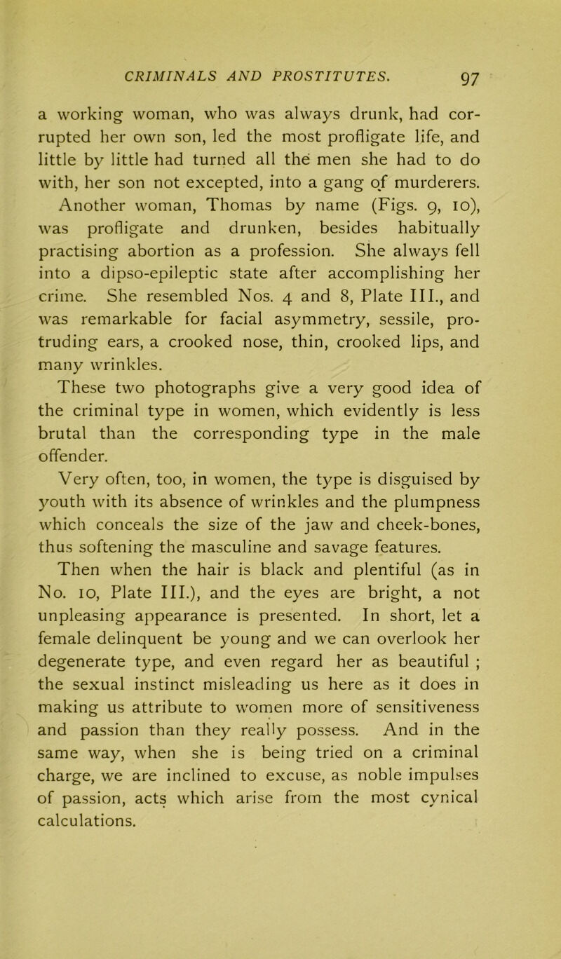 97 a working woman, who was always drunk, had cor- rupted her own son, led the most profligate life, and little by little had turned all the men she had to do with, her son not excepted, into a gang of murderers. Another woman, Thomas by name (Figs. 9, 10), was profligate and drunken, besides habitually practising abortion as a profession. She always fell into a dipso-epileptic state after accomplishing her crime. She resembled Nos. 4 and 8, Plate III., and was remarkable for facial asymmetry, sessile, pro- truding ears, a crooked nose, thin, crooked lips, and many wrinkles. These two photographs give a very good idea of the criminal type in women, which evidently is less brutal than the corresponding type in the male offender. Very often, too, in women, the type is disguised by youth with its absence of wrinkles and the plumpness which conceals the size of the jaw and cheek-bones, thus softening the masculine and savage features. Then when the hair is black and plentiful (as in No. 10, Plate IIP), and the eyes are bright, a not unpleasing appearance is presented. In short, let a female delinquent be young and we can overlook her degenerate type, and even regard her as beautiful ; the sexual instinct misleading us here as it does in making us attribute to women more of sensitiveness and passion than they really possess. And in the same way, when she is being tried on a criminal charge, we are inclined to excuse, as noble impulses of passion, acts which arise from the most cynical calculations.