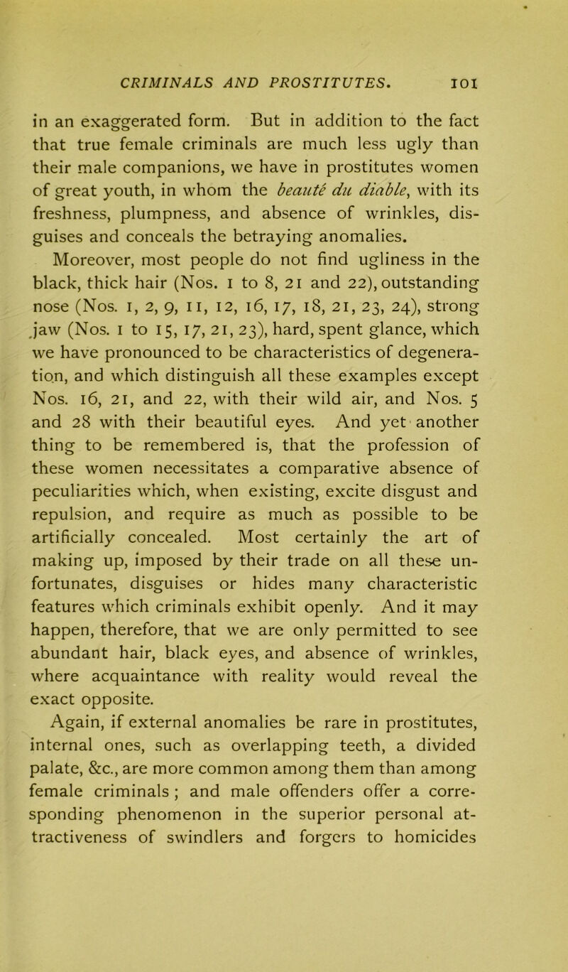 CRIMINALS AND PROSTITUTES. IOX in an exaggerated form. But in addition to the fact that true female criminals are much less ugly than their male companions, we have in prostitutes women of great youth, in whom the beante du diable, with its freshness, plumpness, and absence of wrinkles, dis- guises and conceals the betraying anomalies. Moreover, most people do not find ugliness in the black, thick hair (Nos. I to 8, 21 and 22), outstanding nose (Nos. 1, 2, 9, 11, 12, 16, 17, 18, 21, 23, 24), strong jaw (Nos. 1 to 15, 17, 21, 23), hard, spent glance, which we have pronounced to be characteristics of degenera- tion, and which distinguish all these examples except Nos. 16, 21, and 22, with their wild air, and Nos. 5 and 28 with their beautiful eyes. And yet another thing to be remembered is, that the profession of these women necessitates a comparative absence of peculiarities which, when existing, excite disgust and repulsion, and require as much as possible to be artificially concealed. Most certainly the art of making up, imposed by their trade on all these un- fortunates, disguises or hides many characteristic features which criminals exhibit openly. And it may happen, therefore, that we are only permitted to see abundant hair, black eyes, and absence of wrinkles, where acquaintance with reality would reveal the exact opposite. Again, if external anomalies be rare in prostitutes, internal ones, such as overlapping teeth, a divided palate, &c., are more common among them than among female criminals ; and male offenders offer a corre- sponding phenomenon in the superior personal at- tractiveness of swindlers and forgers to homicides