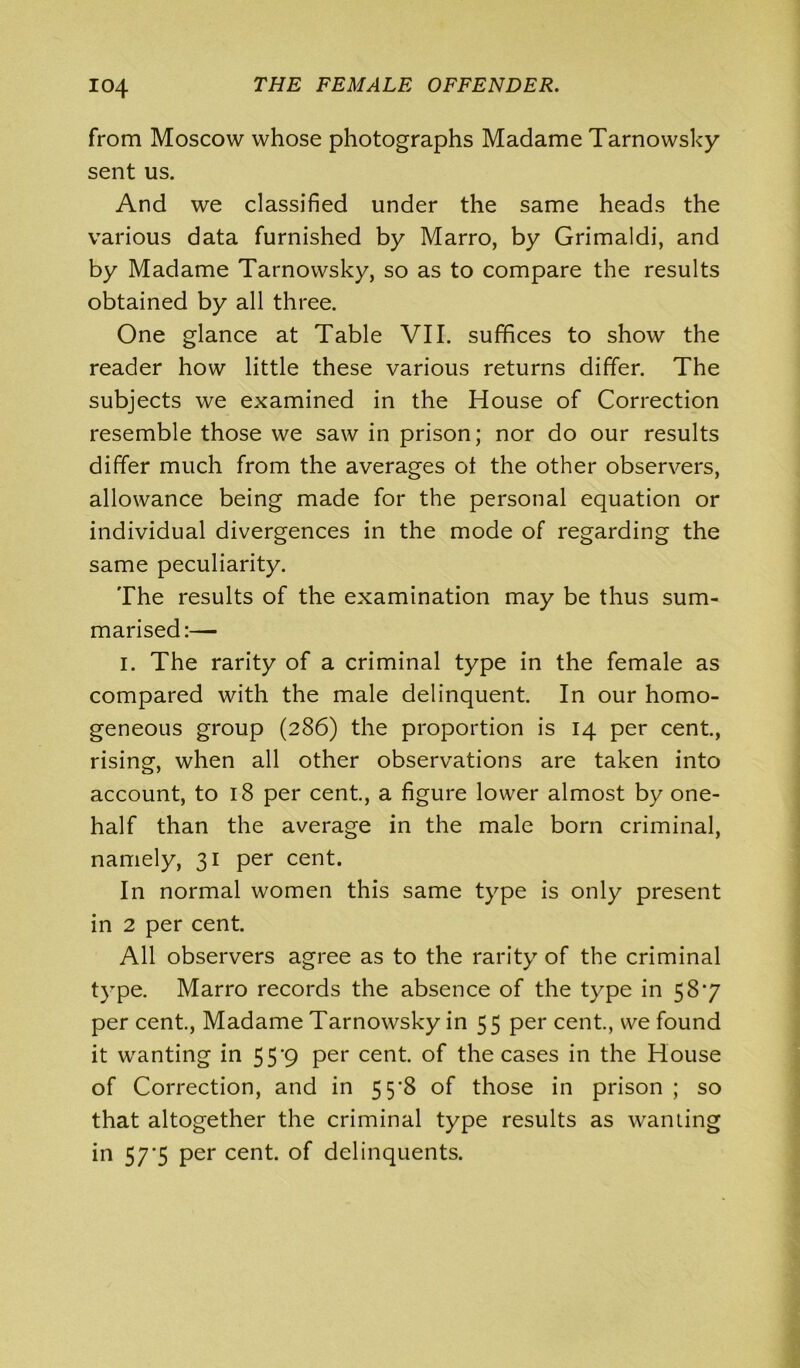 from Moscow whose photographs Madame Tarnowsky sent us. And we classified under the same heads the various data furnished by Marro, by Grimaldi, and by Madame Tarnowsky, so as to compare the results obtained by all three. One glance at Table VII. suffices to show the reader how little these various returns differ. The subjects we examined in the House of Correction resemble those we saw in prison; nor do our results differ much from the averages ol the other observers, allowance being made for the personal equation or individual divergences in the mode of regarding the same peculiarity. The results of the examination may be thus sum- marised:— i. The rarity of a criminal type in the female as compared with the male delinquent. In our homo- geneous group (286) the proportion is 14 per cent., rising, when all other observations are taken into account, to 18 per cent., a figure lower almost by one- half than the average in the male born criminal, namely, 31 per cent. In normal women this same type is only present in 2 per cent. All observers agree as to the rarity of the criminal type. Marro records the absence of the type in 58'7 per cent., Madame Tarnowsky in 55 per cent., we found it wanting in 55*9 per cent, of the cases in the House of Correction, and in 5 5'8 of those in prison ; so that altogether the criminal type results as wanting in 57*5 per cent, of delinquents.