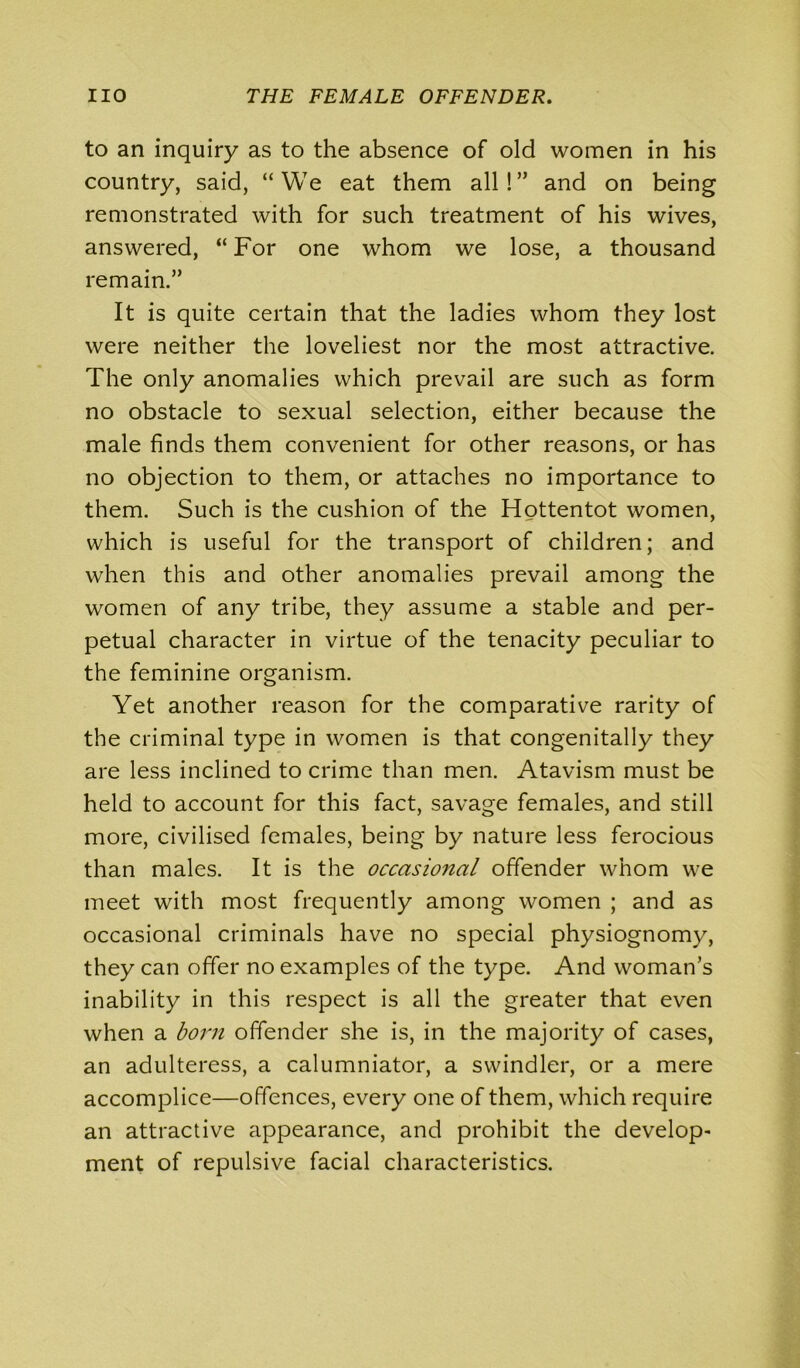 to an inquiry as to the absence of old women in his country, said, “We eat them all!” and on being remonstrated with for such treatment of his wives, answered, “ For one whom we lose, a thousand remain.” It is quite certain that the ladies whom they lost were neither the loveliest nor the most attractive. The only anomalies which prevail are such as form no obstacle to sexual selection, either because the male finds them convenient for other reasons, or has no objection to them, or attaches no importance to them. Such is the cushion of the Hottentot women, which is useful for the transport of children; and when this and other anomalies prevail among the women of any tribe, they assume a stable and per- petual character in virtue of the tenacity peculiar to the feminine organism. Yet another reason for the comparative rarity of the criminal type in women is that congenitally they are less inclined to crime than men. Atavism must be held to account for this fact, savage females, and still more, civilised females, being by nature less ferocious than males. It is the occasional offender whom we meet with most frequently among women ; and as occasional criminals have no special physiognomy, they can offer no examples of the type. And woman’s inability in this respect is all the greater that even when a born offender she is, in the majority of cases, an adulteress, a calumniator, a swindler, or a mere accomplice—offences, every one of them, which require an attractive appearance, and prohibit the develop- ment of repulsive facial characteristics.