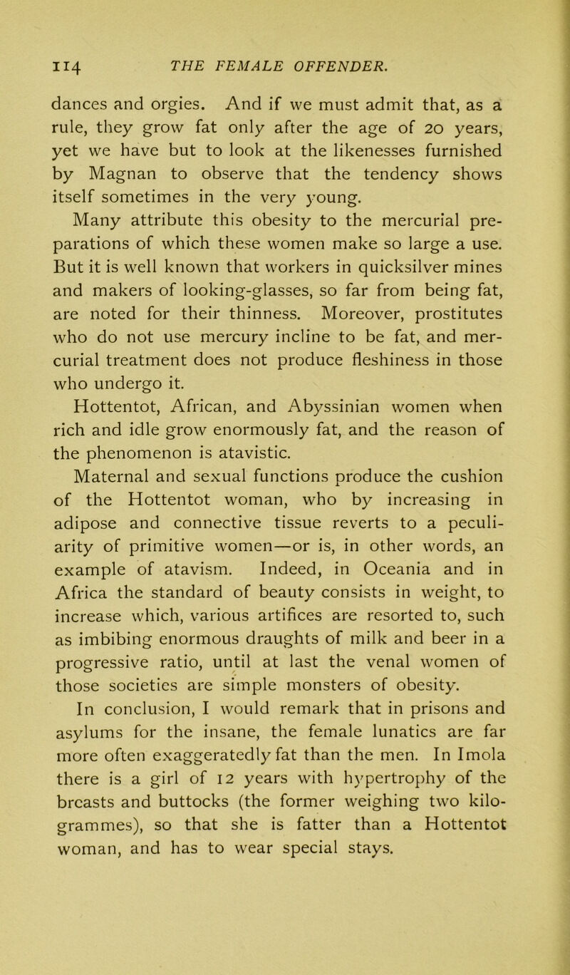 dances and orgies. And if we must admit that, as a rule, they grow fat only after the age of 20 years, yet we have but to look at the likenesses furnished by Magnan to observe that the tendency shows itself sometimes in the very young. Many attribute this obesity to the mercurial pre- parations of which these women make so large a use. But it is well known that workers in quicksilver mines and makers of looking-glasses, so far from being fat, are noted for their thinness. Moreover, prostitutes who do not use mercury incline to be fat, and mer- curial treatment does not produce fleshiness in those who undergo it. Hottentot, African, and Abyssinian women when rich and idle grow enormously fat, and the reason of the phenomenon is atavistic. Maternal and sexual functions produce the cushion of the Hottentot woman, who by increasing in adipose and connective tissue reverts to a peculi- arity of primitive women—or is, in other words, an example of atavism. Indeed, in Oceania and in Africa the standard of beauty consists in weight, to increase which, various artifices are resorted to, such as imbibing enormous draughts of milk and beer in a progressive ratio, until at last the venal women of those societies are simple monsters of obesity. In conclusion, I would remark that in prisons and asylums for the insane, the female lunatics are far more often exaggeratedly fat than the men. In Imola there is a girl of 12 years with hypertrophy of the breasts and buttocks (the former weighing two kilo- grammes), so that she is fatter than a Hottentot woman, and has to wear special stays.