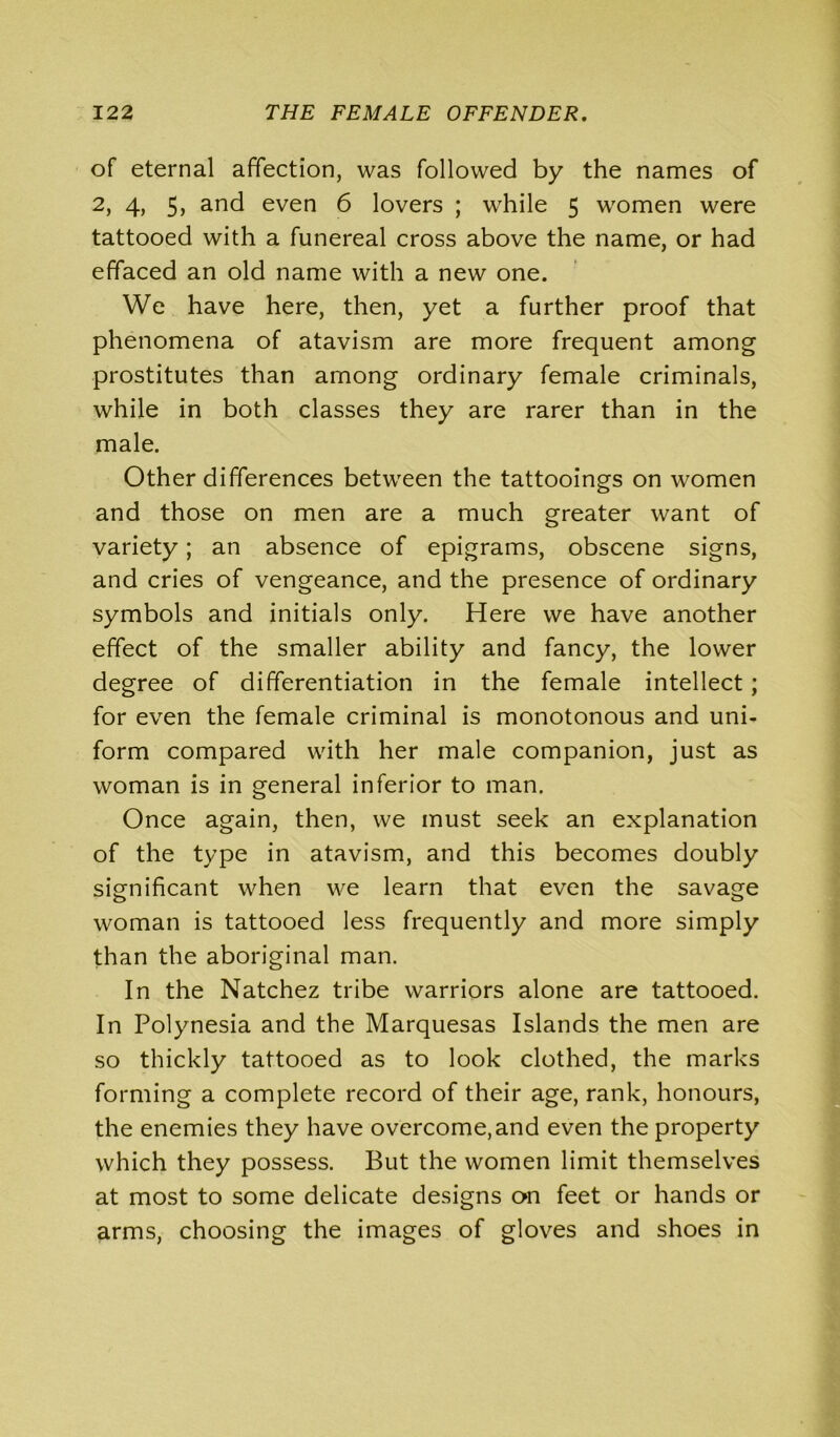 of eternal affection, was followed by the names of 2, 4, 5, and even 6 lovers ; while 5 women were tattooed with a funereal cross above the name, or had effaced an old name with a new one. We have here, then, yet a further proof that phenomena of atavism are more frequent among prostitutes than among ordinary female criminals, while in both classes they are rarer than in the male. Other differences between the tattooings on women and those on men are a much greater want of variety; an absence of epigrams, obscene signs, and cries of vengeance, and the presence of ordinary symbols and initials only. Here we have another effect of the smaller ability and fancy, the lower degree of differentiation in the female intellect; for even the female criminal is monotonous and uni- form compared with her male companion, just as woman is in general inferior to man. Once again, then, we must seek an explanation of the type in atavism, and this becomes doubly significant when we learn that even the savage woman is tattooed less frequently and more simply than the aboriginal man. In the Natchez tribe warriors alone are tattooed. In Polynesia and the Marquesas Islands the men are so thickly tattooed as to look clothed, the marks forming a complete record of their age, rank, honours, the enemies they have overcome,and even the property which they possess. But the women limit themselves at most to some delicate designs on feet or hands or arms, choosing- the images of gloves and shoes in