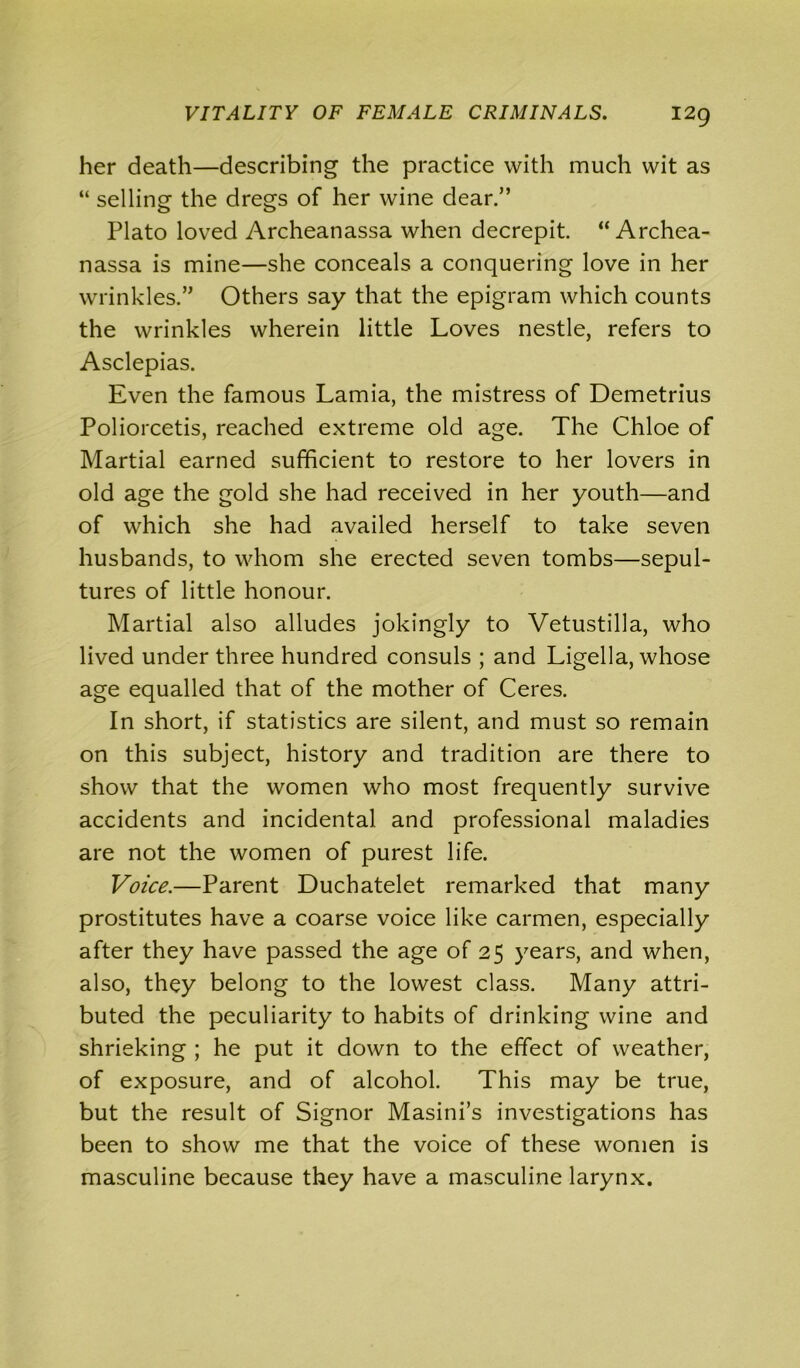 her death—describing the practice with much wit as “ selling the dregs of her wine dear.” Plato loved Archeanassa when decrepit. “ Archea- nassa is mine—she conceals a conquering love in her wrinkles.” Others say that the epigram which counts the wrinkles wherein little Loves nestle, refers to Asclepias. Even the famous Lamia, the mistress of Demetrius Poliorcetis, reached extreme old age. The Chloe of Martial earned sufficient to restore to her lovers in old age the gold she had received in her youth—and of which she had availed herself to take seven husbands, to whom she erected seven tombs—sepul- tures of little honour. Martial also alludes jokingly to Vetustilla, who lived under three hundred consuls ; and Ligella, whose age equalled that of the mother of Ceres. In short, if statistics are silent, and must so remain on this subject, history and tradition are there to show that the women who most frequently survive accidents and incidental and professional maladies are not the women of purest life. Voice.—Parent Duchatelet remarked that many prostitutes have a coarse voice like carmen, especially after they have passed the age of 25 years, and when, also, they belong to the lowest class. Many attri- buted the peculiarity to habits of drinking wine and shrieking ; he put it down to the effect of weather, of exposure, and of alcohol. This may be true, but the result of Signor Masini’s investigations has been to show me that the voice of these women is masculine because they have a masculine larynx.