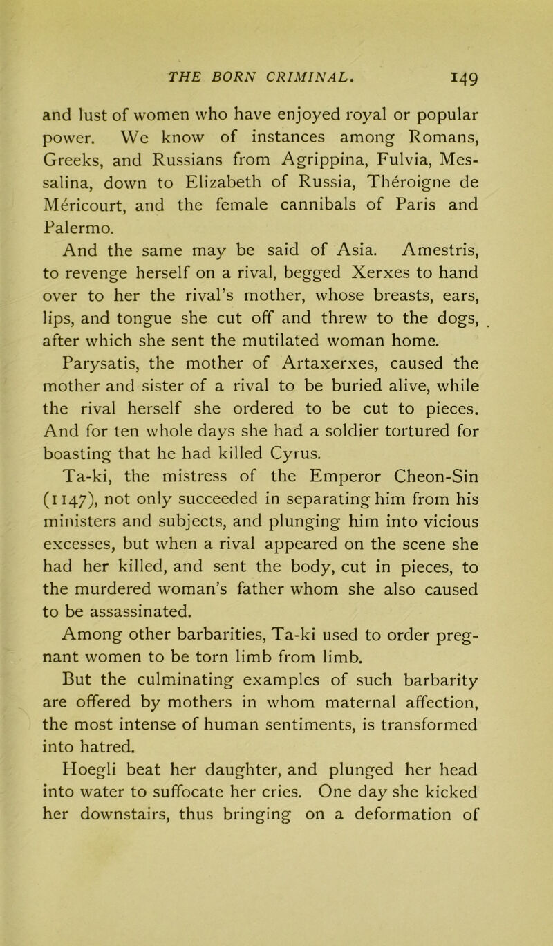and lust of women who have enjoyed royal or popular power. We know of instances among Romans, Greeks, and Russians from Agrippina, Fulvia, Mes- salina, down to Elizabeth of Russia, Theroigne de Mericourt, and the female cannibals of Paris and Palermo. And the same may be said of Asia. Amestris, to revenge herself on a rival, begged Xerxes to hand over to her the rival’s mother, whose breasts, ears, lips, and tongue she cut off and threw to the dogs, after which she sent the mutilated woman home. Parysatis, the mother of Artaxerxes, caused the mother and sister of a rival to be buried alive, while the rival herself she ordered to be cut to pieces. And for ten whole days she had a soldier tortured for boasting that he had killed Cyrus. Ta-ki, the mistress of the Emperor Cheon-Sin (1147), not only succeeded in separating him from his ministers and subjects, and plunging him into vicious excesses, but when a rival appeared on the scene she had her killed, and sent the body, cut in pieces, to the murdered woman’s father whom she also caused to be assassinated. Among other barbarities, Ta-ki used to order preg- nant women to be torn limb from limb. But the culminating examples of such barbarity are offered by mothers in whom maternal affection, the most intense of human sentiments, is transformed into hatred. Hoegli beat her daughter, and plunged her head into water to suffocate her cries. One day she kicked her downstairs, thus bringing on a deformation of