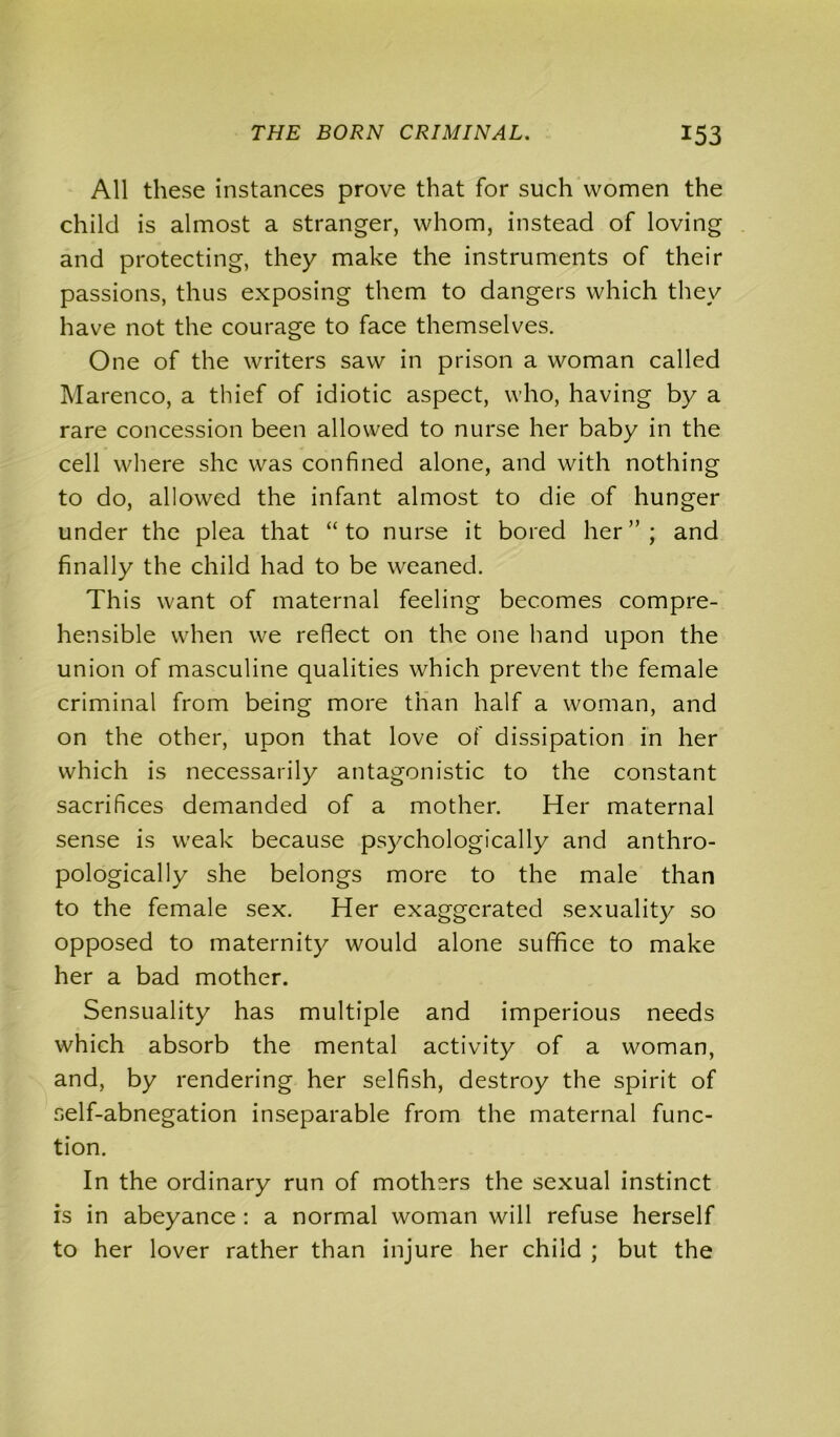 All these instances prove that for such women the child is almost a stranger, whom, instead of loving and protecting, they make the instruments of their passions, thus exposing them to dangers which they have not the courage to face themselves. One of the writers saw in prison a woman called Marenco, a thief of idiotic aspect, who, having by a rare concession been allowed to nurse her baby in the cell where she was confined alone, and with nothing to do, allowed the infant almost to die of hunger under the plea that “to nurse it bored her”; and finally the child had to be weaned. This want of maternal feeling becomes compre- hensible when we reflect on the one hand upon the union of masculine qualities which prevent the female criminal from being more than half a woman, and on the other, upon that love of dissipation in her which is necessarily antagonistic to the constant sacrifices demanded of a mother. Her maternal sense is weak because psychologically and anthro- pologically she belongs more to the male than to the female sex. Her exaggerated sexuality so opposed to maternity would alone suffice to make her a bad mother. Sensuality has multiple and imperious needs which absorb the mental activity of a woman, and, by rendering her selfish, destroy the spirit of self-abnegation inseparable from the maternal func- tion. In the ordinary run of mothers the sexual instinct is in abeyance : a normal woman will refuse herself to her lover rather than injure her child ; but the